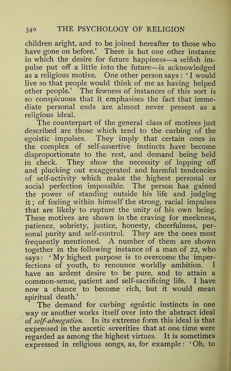children aright, and to be joined hereafter to those who have gone on before/ There is but one other instance in which the desire for future happiness—a selfish im- pulse put off a little into the future—is acknowledged as a religious motive. One other person says : ‘ I would live so that people would think of me as having helped other people.’ The fewness of instances of this sort is so conspicuous that it emphasises the fact that imme- diate personal ends are. almost never present as a religious ideal. The counterpart of the general class of motives just described are those which tend to the curbing of the egoistic impulses. They imply that certain ones in the complex of self-assertive instincts have become disproportionate to the rest, and demand being held in check. They show the necessity of lopping off and plucking out exaggerated and harmful tendencies of self-activity which make the highest personal or social perfection impossible. The person has gained the power of standing outside his life and judging it; of feeling within himself the strong, racial impulses that are likely to rupture the unity of his own being. These motives are shown in the craving for meekness, patience, sobriety, justice, honesty, cheerfulness, per- sonal purity and self-control. They are the ones most frequently mentioned. A number of them are shown together in the following instance of a man of 22, who says: ‘ My highest purpose is to overcome the imper- fections of youth, to renounce worldly ambition. I have an ardent desire to be pure, and to attain a common-sense, patient and self-sacrificing life. I have now a chance to become rich, but it would mean spiritual death.’ The demand for curbing egoistic instincts in one way or another works itself over into the abstract ideal of self-abnegation. In its extreme form this ideal is that expressed in the ascetic severities that at one time were regarded as among the highest virtues. It is sometimes expressed in religious songs, as, for example; ‘ Oh, to