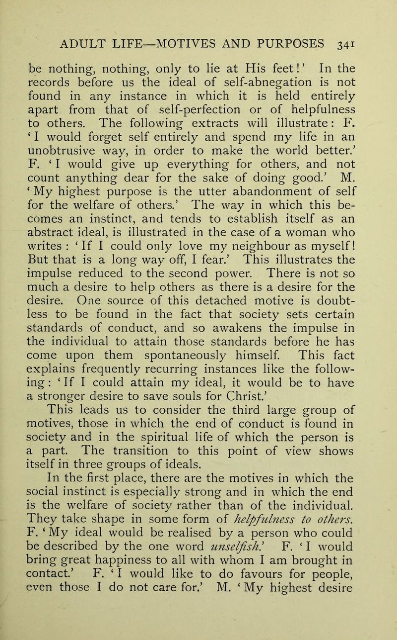 be nothing, nothing, only to lie at His feet!’ In the records before us the ideal of self-abnegation is not found in any instance in which it is held entirely apart from that of self-perfection or of helpfulness to others. The following extracts will illustrate: F. ‘ I would forget self entirely and spend my life in an unobtrusive way, in order to make the world better.’ F. ‘ I would give up everything for others, and not count anything dear for the sake of doing good.’ M. ‘ My highest purpose is the utter abandonment of self for the welfare of others.’ The way in which this be- comes an instinct, and tends to establish itself as an abstract ideal, is illustrated in the case of a woman who writes : ‘ If I could only love my neighbour as myself! But that is a long way off, I fear.’ This illustrates the impulse reduced to the second power. There is not so much a desire to help others as there is a desire for the desire. One source of this detached motive is doubt- less to be found in the fact that society sets certain standards of conduct, and so awakens the impulse in the individual to attain those standards before he has come upon them spontaneously himself This fact explains frequently recurring instances like the follow- ing : ‘If I could attain my ideal, it would be to have a stronger desire to save souls for Christ’ This leads us to consider the third large group of motives, those in which the end of conduct is found in society and in the spiritual life of which the person is a part. The transition to this point of view shows itself in three groups of ideals. In the first place, there are the motives in which the social instinct is especially strong and in which the end is the welfare of society rather than of the individual. They take shape in some form of helpfulness to others. F. ‘ My ideal would be realised by a person who could be described by the one word unselfish! F. ‘ I would bring great happiness to all with whom I am brought in contact’ F. ‘ I would like to do favours for people, even those I do not care for.’ M. ‘ My highest desire