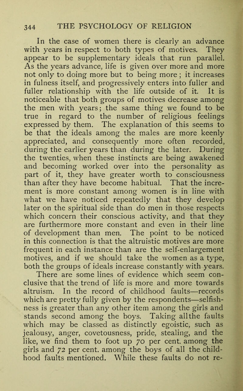 In the case of women there is clearly an advance with years in respect to both types of motives. They appear to be supplementary ideals that run parallel. As the years advance, life is given over more and more not only to doing more but to being more ; it increases in fulness itself, and progressively enters into fuller and fuller relationship with the life outside of it. It is noticeable that both groups of motives decrease among the men with years; the same thing we found to be true in regard to the number of religious feelings expressed by them. The explanation of this seems to be that the ideals among the males are more keenly appreciated, and consequently more often recorded, during the earlier years than during the later. During the twenties, when these instincts are being awakened and becoming worked over into the personality as part of it, they have greater worth to consciousness than after they have become habitual. That the incre- ment is more constant among women is in line with what we have noticed repeatedly that they develop later on the spiritual side than do men in those respects which concern their conscious activity, and that they are furthermore more constant and even in their line of development than men. The point to be noticed in this connection is that the altruistic motives are more frequent in each instance than are the self-enlargement motives, and if we should take the women as a type, both the groups of ideals increase constantly with years. There are some lines of evidence which seem con- clusive that the trend of life is more and more towards altruism. In the record of childhood faults—records which are pretty fully given by the respondents—selfish- ness is greater than any other item among the girls and stands second among the boys. Taking allthe faults which may be classed as distinctly egoistic, such as jealousy, anger, covetousness, pride, stealing, and the like, we find them to foot up 70 per cent, among the girls and 72 per cent, among the boys of all the child- hood faults mentioned. While these faults do not re-