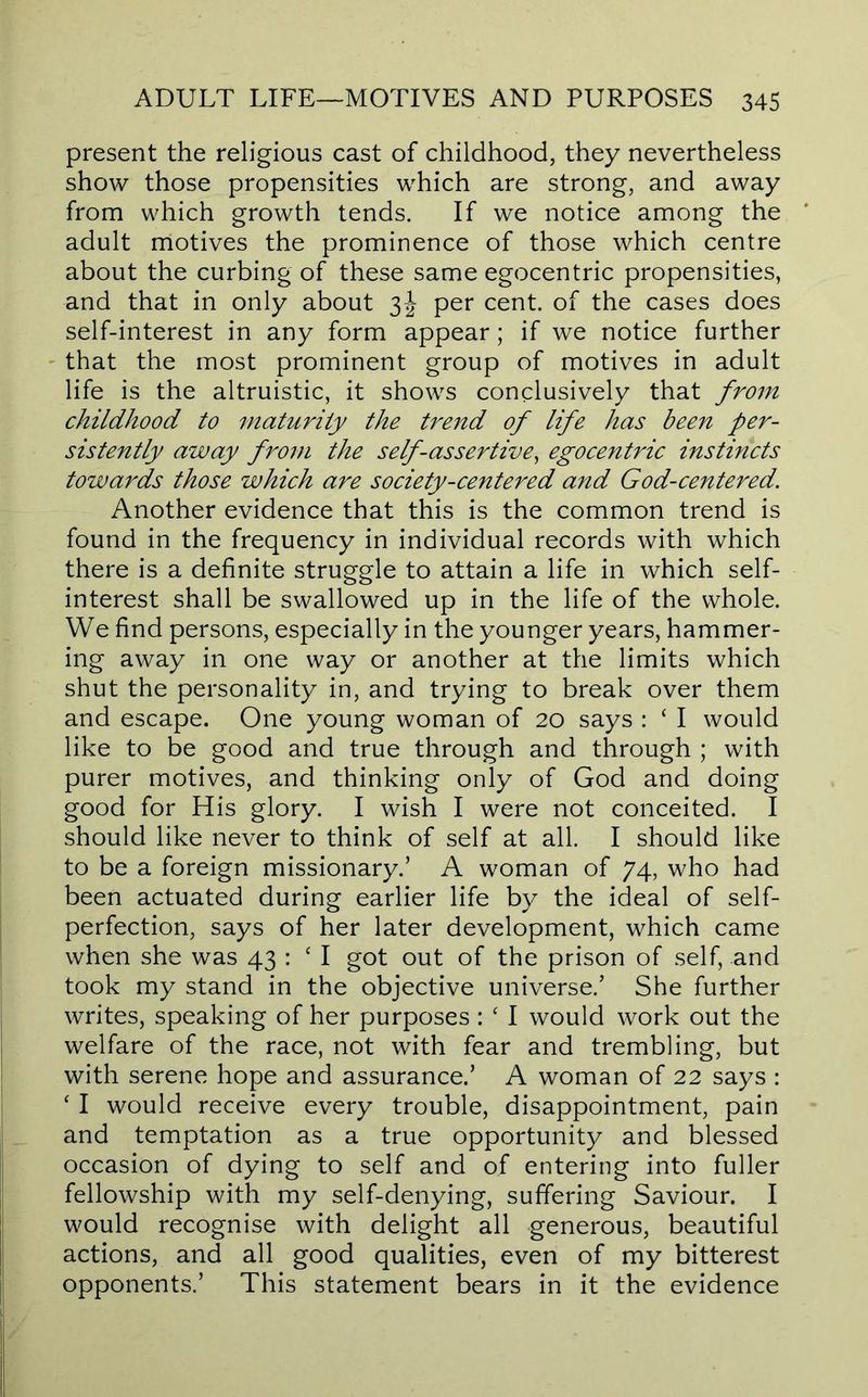 present the religious cast of childhood, they nevertheless show those propensities which are strong, and away from which growth tends. If we notice among the adult motives the prominence of those which centre about the curbing of these same egocentric propensities, and that in only about 3-J per cent, of the cases does self-interest in any form appear; if we notice further - that the most prominent group of motives in adult life is the altruistic, it shows conclusively that from childhood to maturity the trend of life has been per- sistently away from the self-assertive^ egocentric instincts towards those which are society-centered and God-centered. Another evidence that this is the common trend is found in the frequency in individual records with which there is a definite struggle to attain a life in which self- interest shall be swallowed up in the life of the whole. We find persons, especially in the younger years, hammer- ing away in one way or another at the limits which shut the personality in, and trying to break over them and escape. One young woman of 20 says : ‘ I would like to be good and true through and through ; with purer motives, and thinking only of God and doing good for His glory. I wish I were not conceited. I should like never to think of self at all. I should like to be a foreign missionary.’ A woman of 74, who had been actuated during earlier life by the ideal of self- perfection, says of her later development, which came when she was 43 : ‘ I got out of the prison of self, and took my stand in the objective universe.’ She further writes, speaking of her purposes : ‘ I would work out the welfare of the race, not with fear and trembling, but with serene hope and assurance.’ A woman of 22 says : ‘ I would receive every trouble, disappointment, pain and temptation as a true opportunity and blessed occasion of dying to self and of entering into fuller fellowship with my self-denying, suffering Saviour. I would recognise with delight all generous, beautiful actions, and all good qualities, even of my bitterest opponents.’ This statement bears in it the evidence