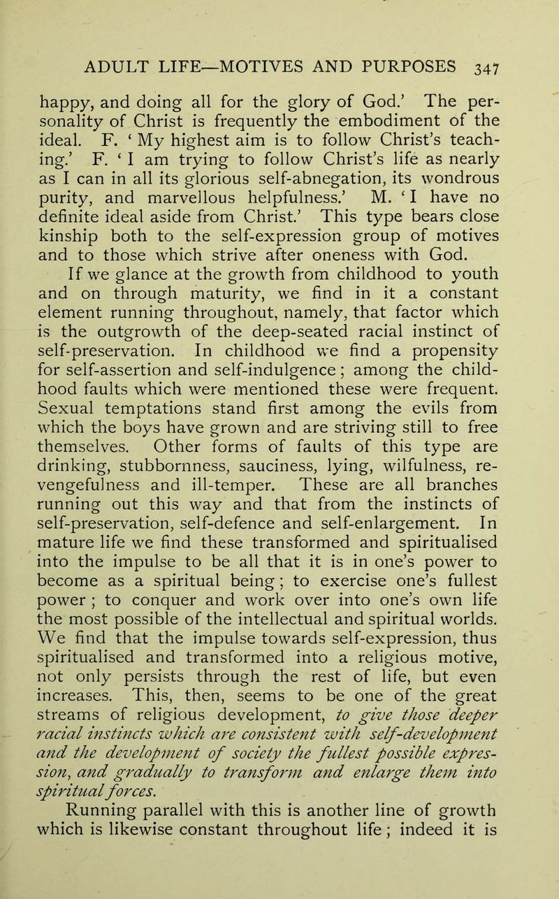 happy, and doing all for the glory of God.’ The per- sonality of Christ is frequently the embodiment of the ideal. F. ‘ My highest aim is to follow Christ’s teach- ing.’ F. ‘ I am trying to follow Christ’s life as nearly as I can in all its glorious self-abnegation, its wondrous purity, and marvellous helpfulness.’ M. ‘ I have no definite ideal aside from Christ.’ This type bears close kinship both to the self-expression group of motives and to those which strive after oneness with God. If we glance at the growth from childhood to youth and on through maturity, we find in it a constant element running throughout, namely, that factor which is the outgrowth of the deep-seated racial instinct of self-preservation. In childhood we find a propensity for self-assertion and self-indulgence; among the child- hood faults which were mentioned these were frequent. Sexual temptations stand first among the evils from which the boys have grown and are striving still to free themselves. Other forms of faults of this type are drinking, stubbornness, sauciness, lying, wilfulness, re- vengefulness and ill-temper. These are all branches running out this way and that from the instincts of self-preservation, self-defence and self-enlargement. In mature life we find these transformed and spiritualised into the impulse to be all that it is in one’s power to become as a spiritual being; to exercise one’s fullest power ; to conquer and work over into one’s own life the most possible of the intellectual and spiritual worlds. We find that the impulse towards self-expression, thus spiritualised and transformed into a religious motive, not only persists through the rest of life, but even increases. This, then, seems to be one of the great streams of religious development, to give those deeper racial instincts which are consistent with self-development and the development of society the fullest possible expres- sion, and gradually to transform and enlarge them into spiritual forces. Running parallel with this is another line of growth which is likewise constant throughout life; indeed it is