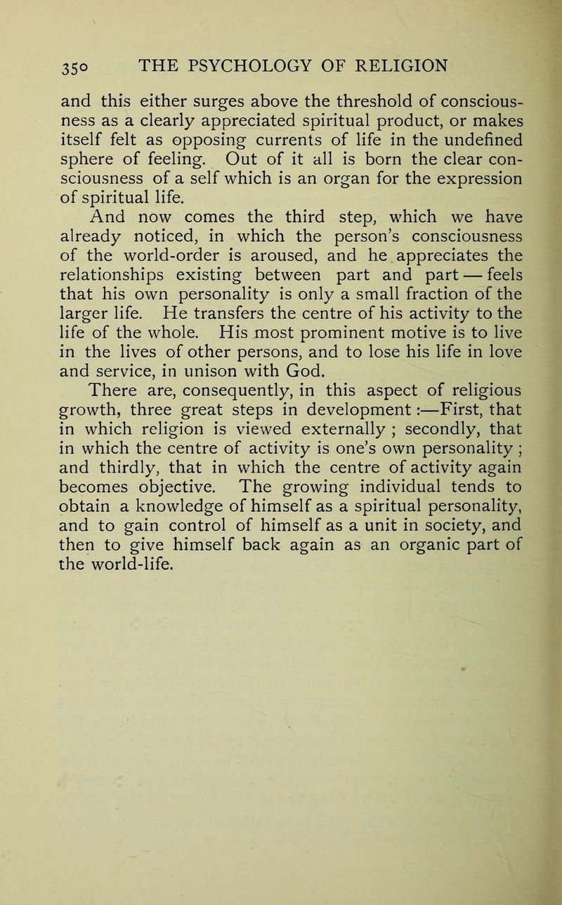 and this either surges above the threshold of conscious- ness as a clearly appreciated spiritual product, or makes itself felt as opposing currents of life in the undefined sphere of feeling. Out of it all is born the clear con- sciousness of a self which is an organ for the expression of spiritual life. And now comes the third step, which we have already noticed, in which the person’s consciousness of the world-order is aroused, and he appreciates the relationships existing between part and part — feels that his own personality is only a small fraction of the larger life. He transfers the centre of his activity to the life of the whole. His most prominent motive is to live in the lives of other persons, and to lose his life in love and service, in unison with God. There are, consequently, in this aspect of religious growth, three great steps in development:—First, that in which religion is viewed externally ; secondly, that in which the centre of activity is one’s own personality ; and thirdly, that in which the centre of activity again becomes objective. The growing individual tends to obtain a knowledge of himself as a spiritual personality, and to gain control of himself as a unit in society, and then to give himself back again as an organic part of the world-life.