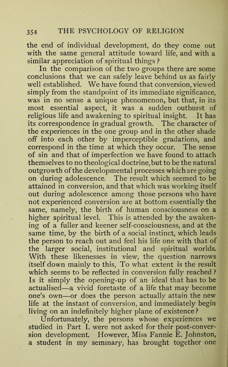 the end of individual development, do they come out with the same general attitude toward life, and with a similar appreciation of spiritual things ? In the comparison of the two groups there are some conclusions that we can safely leave behind us as fairly well established. We have found that conversion, viewed simply from the standpoint of its immediate significance, was in no sense a unique phenomenon, but that, in its most essential aspect, it was a sudden outburst of religious life and awakening to spiritual insight. It has its correspondence in gradual growth. The character of the experiences in the one group and in the other shade off into each other by imperceptible gradations, and correspond in the time at which they occur. The sense of sin and that of imperfection we have found to attach themselves to no theological doctrine,but to be the natural outgrowth of the developmental processes which are going on during adolescence. The result which seemed to be attained in conversion, and that which was working itself out during adolescence among those persons who have not experienced conversion are at bottom essentially the same, namely, the birth of human consciousness on a higher spiritual level. This is attended by the awaken- ing of a fuller and keener self-consciousness, and at the same time, by the birth of a social instinct, which leads the person to reach out and feel his life one with that of the larger social, institutional and spiritual worlds. With these likenesses in view, the question narrows itself down mainly to this. To what extent is the result which seems to be reflected in conversion fully reached ? Is it simply the opening-up of an ideal that has to be actualised—a vivid foretaste of a life that may become one’s own—or does the person actually attain the new life at the instant of conversion, and immediately begin living on an indefinitely higher plane of existence? Unfortunately, the persons whose experiences we studied in Part I. were not asked for their post-conver- sion development. However, Miss Fannie E. Johnston, a student in my seminary, has brought together one