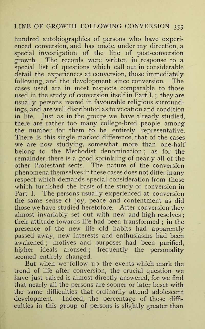 hundred autobiographies of persons who have experi- enced conversion, and has made, under my direction, a special investigation of the line of post-conversion growth. The records were written in response to a special list of questions which call out in considerable detail the experiences at conversion, those immediately following, and the development since conversion. The cases used are in most respects comparable to those used in the study of conversion itself in Part I.; they are usually persons reared in favourable religious surround- ings, and are well distributed as to vocation and condition in life. Just as in the groups we have already studied, there are rather too many college-bred people among the number for them to be entirely representative. There is this single marked difference, that of the cases we are now studying, somewhat more than one-half belong to the Methodist denomination ; as for the remainder, there is a good sprinkling of nearly all of the other Protestant sects. The nature of the conversion phenomena themselves in these cases does not differ in any respect which demands special consideration from those which furnished the basis of the study of conversion in Part I. The persons usually experienced at conversion the same sense of joy, peace and contentment as did those we have studied heretofore. After conversion they almost invariably set out with new and high resolves ; their attitude towards life had been transformed ; in the presence of the new life old habits had apparently passed away, new interests and enthusiasms had been awakened ; motives and purposes had been purified, higher ideals aroused ; frequently the personality seemed entirely changed. But when we‘follow up the events which mark the trend of life after conversion, the crucial question we have just raised is almost directly answered, for we find that nearly all the persons are sooner or later beset with the same difficulties that ordinarily attend adolescent development. Indeed, the percentage of those diffi- culties in this group of persons is slightly greater than