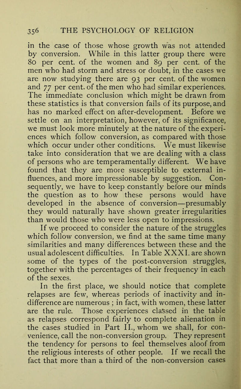 in the case of those whose growth was not attended by conversion. While in this latter group there were 8o per cent, of the women and 89 per cent, of the men who had storm and stress or doubt, in the cases we are now studying there are 93 per cent, of the women and 77 per cent, of the men who had similar experiences. The immediate conclusion which might be drawn from these statistics is that conversion fails of its purpose, and has no marked effect on after-development. Before we settle on an interpretation, however, of its significance, we must look more minutely at the nature of the experi- ences which follow conversion, as compared with those which occur under other conditions. We must likewise take into consideration that we are dealing with a class of persons who are temperamentally different. We have found that they are more susceptible to external in- fluences, and more impressionable by suggestion. Con- sequently, we have to keep constantly before our minds the question as to how these persons would have developed in the absence of conversion—presumably they would naturally have shown greater irregularities than would those who were less open to impressions. If we proceed to consider the nature of the struggles which follow conversion, we find at the same time many similarities and many differences between these and the usual adolescent difficulties. In Table XXXI. are shown some of the types of the post-conversion struggles, together with the percentages of their frequency in each of the sexes. In the first place, we should notice that complete relapses are few, whereas periods of inactivity and in- difference are numerous ; in fact, with women, these latter are the rule. Those experiences classed in the table as relapses correspond fairly to complete alienation in the cases studied in Part II., whom we shall, for con- venience, call the non-conversion group. They represent the tendency for persons to feel themselves aloof from the religious interests of other people. If we recall the fact that more than a third of the non-conversion cases