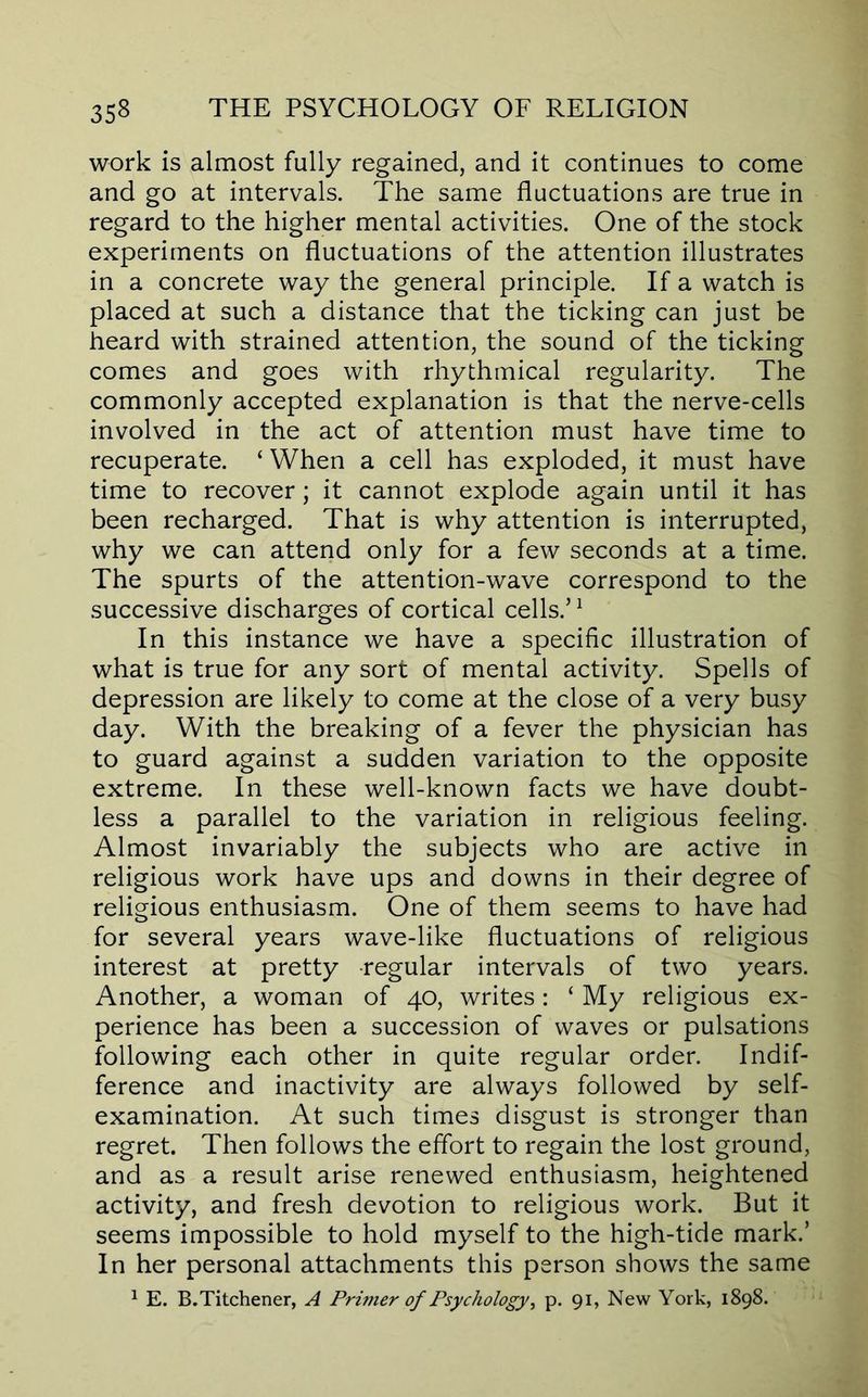 work is almost fully regained, and it continues to come and go at intervals. The same fluctuations are true in regard to the higher mental activities. One of the stock experiments on fluctuations of the attention illustrates in a concrete way the general principle. If a watch is placed at such a distance that the ticking can just be heard with strained attention, the sound of the ticking comes and goes with rhythmical regularity. The commonly accepted explanation is that the nerve-cells involved in the act of attention must have time to recuperate. ‘ When a cell has exploded, it must have time to recover; it cannot explode again until it has been recharged. That is why attention is interrupted, why we can attend only for a few seconds at a time. The spurts of the attention-wave correspond to the successive discharges of cortical cells.’^ In this instance we have a specific illustration of what is true for any sort of mental activity. Spells of depression are likely to come at the close of a very busy day. With the breaking of a fever the physician has to guard against a sudden variation to the opposite extreme. In these well-known facts we have doubt- less a parallel to the variation in religious feeling. Almost invariably the subjects who are active in religious work have ups and downs in their degree of religious enthusiasm. One of them seems to have had for several years wave-like fluctuations of religious interest at pretty regular intervals of two years. Another, a woman of 40, writes: ‘ My religious ex- perience has been a succession of waves or pulsations following each other in quite regular order. Indif- ference and inactivity are always followed by self- examination. At such times disgust is stronger than regret. Then follows the effort to regain the lost ground, and as a result arise renewed enthusiasm, heightened activity, and fresh devotion to religious work. But it seems impossible to hold myself to the high-tide mark.’ In her personal attachments this person shows the same ^ E. B.Titchener, A Primer of Psychology^ p. 91, New York, 1898.
