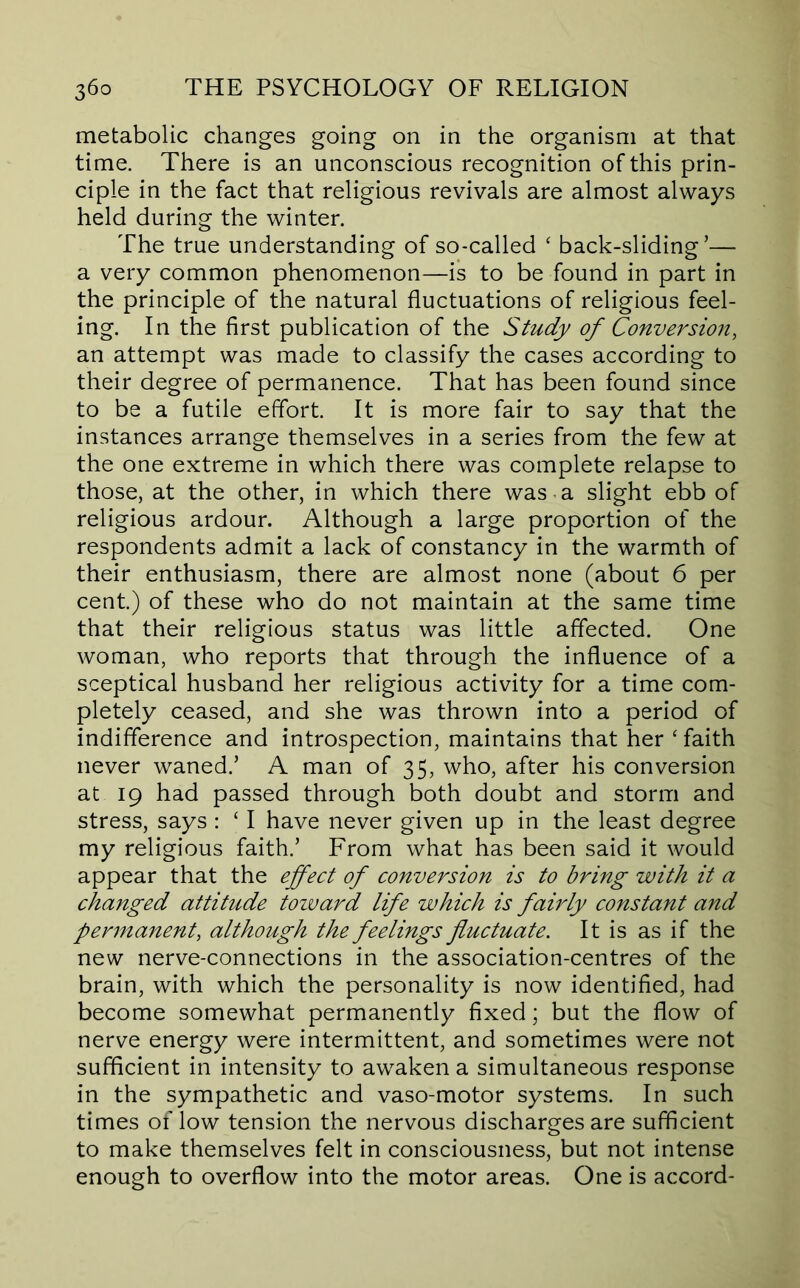metabolic changes going on in the organism at that time. There is an unconscious recognition of this prin- ciple in the fact that religious revivals are almost always held during the winter. The true understanding of so-called ‘ back-sliding’— a very common phenomenon—is to be found in part in the principle of the natural fluctuations of religious feel- ing. In the first publication of the Study of Conversion, an attempt was made to classify the cases according to their degree of permanence. That has been found since to be a futile effort. It is more fair to say that the instances arrange themselves in a series from the few at the one extreme in which there was complete relapse to those, at the other, in which there was a slight ebb of religious ardour. Although a large proportion of the respondents admit a lack of constancy in the warmth of their enthusiasm, there are almost none (about 6 per cent.) of these who do not maintain at the same time that their religious status was little affected. One woman, who reports that through the influence of a sceptical husband her religious activity for a time com- pletely ceased, and she was thrown into a period of indifference and introspection, maintains that her ‘ faith never waned.’ A man of 35, who, after his conversion at 19 had passed through both doubt and storm and stress, says : ‘ I have never given up in the least degree my religious faith.’ From what has been said it would appear that the effect of conversion is to bring with it a changed attitude tozvard life which is fairly constant and permanent, although the feelings fluctuate. It is as if the new nerve-connections in the association-centres of the brain, with which the personality is now identified, had become somewhat permanently fixed; but the flow of nerve energy were intermittent, and sometimes were not sufficient in intensity to awaken a simultaneous response in the sympathetic and vaso-motor systems. In such times of low tension the nervous discharges are sufficient to make themselves felt in consciousness, but not intense enough to overflow into the motor areas. One is accord-