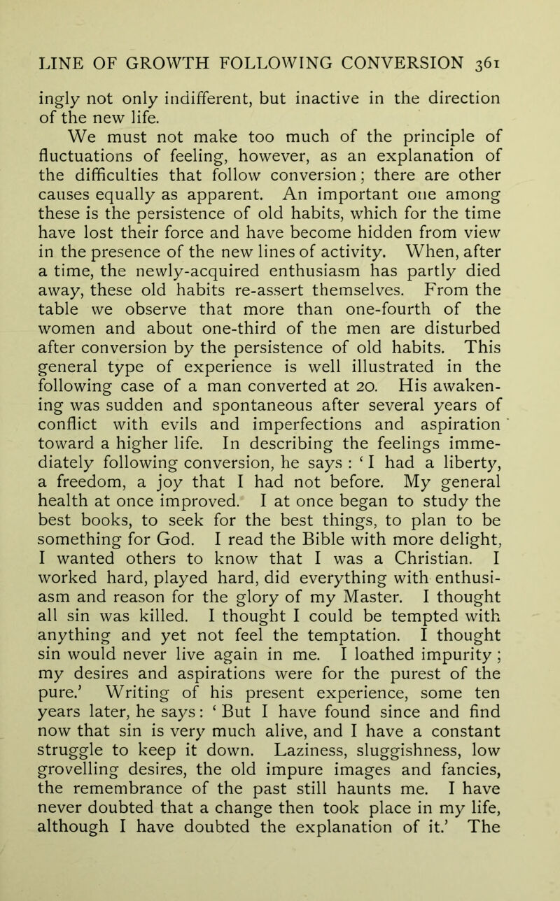 ingly not only indifferent, but inactive in the direction of the new life. We must not make too much of the principle of fluctuations of feeling, however, as an explanation of the difficulties that follow conversion; there are other causes equally as apparent. An important one among these is the persistence of old habits, which for the time have lost their force and have become hidden from view in the presence of the new lines of activity. When, after a time, the newly-acquired enthusiasm has partly died away, these old habits re-assert themselves. From the table we observe that more than one-fourth of the women and about one-third of the men are disturbed after conversion by the persistence of old habits. This general type of experience is well illustrated in the following case of a man converted at 20. His awaken- ing was sudden and spontaneous after several years of conflict with evils and imperfections and aspiration toward a higher life. In describing the feelings imme- diately following conversion, he says : ‘ I had a liberty, a freedom, a joy that I had not before. My general health at once improved. I at once began to study the best books, to seek for the best things, to plan to be something for God. I read the Bible with more delight, I wanted others to know that I was a Christian. I worked hard, played hard, did everything with enthusi- asm and reason for the glory of my Master. I thought all sin was killed. I thought I could be tempted with anything and yet not feel the temptation. I thought sin would never live again in me. I loathed impurity ; my desires and aspirations were for the purest of the pure.’ Writing of his present experience, some ten years later, he says: ‘ But I have found since and find now that sin is very much alive, and I have a constant struggle to keep it down. Laziness, sluggishness, low grovelling desires, the old impure images and fancies, the remembrance of the past still haunts me. I have never doubted that a change then took place in my life, although I have doubted the explanation of it.’ The