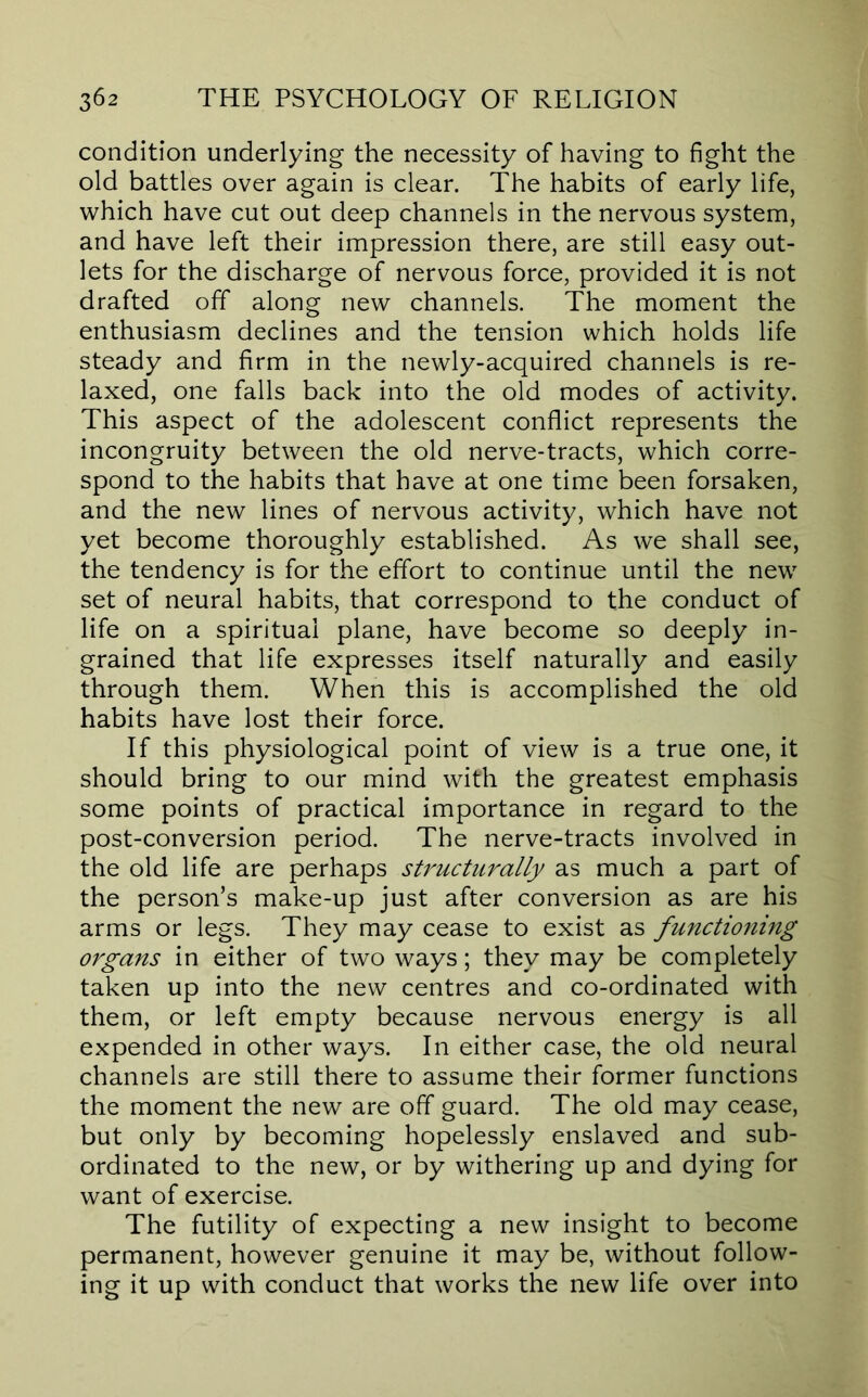 condition underlying the necessity of having to fight the old battles over again is clear. The habits of early life, which have cut out deep channels in the nervous system, and have left their impression there, are still easy out- lets for the discharge of nervous force, provided it is not drafted off along new channels. The moment the enthusiasm declines and the tension which holds life steady and firm in the newly-acquired channels is re- laxed, one falls back into the old modes of activity. This aspect of the adolescent conflict represents the incongruity between the old nerve-tracts, which corre- spond to the habits that have at one time been forsaken, and the new lines of nervous activity, which have not yet become thoroughly established. As we shall see, the tendency is for the effort to continue until the new set of neural habits, that correspond to the conduct of life on a spiritual plane, have become so deeply in- grained that life expresses itself naturally and easily through them. When this is accomplished the old habits have lost their force. If this physiological point of view is a true one, it should bring to our mind with the greatest emphasis some points of practical importance in regard to the post-conversion period. The nerve-tracts involved in the old life are perhaps structurally as much a part of the person’s make-up just after conversion as are his arms or legs. They may cease to exist as functioning organs in either of two ways; they may be completely taken up into the new centres and co-ordinated with them, or left empty because nervous energy is all expended in other ways. In either case, the old neural channels are still there to assume their former functions the moment the new are off guard. The old may cease, but only by becoming hopelessly enslaved and sub- ordinated to the new, or by withering up and dying for want of exercise. The futility of expecting a new insight to become permanent, however genuine it may be, without follow- ing it up with conduct that works the new life over into