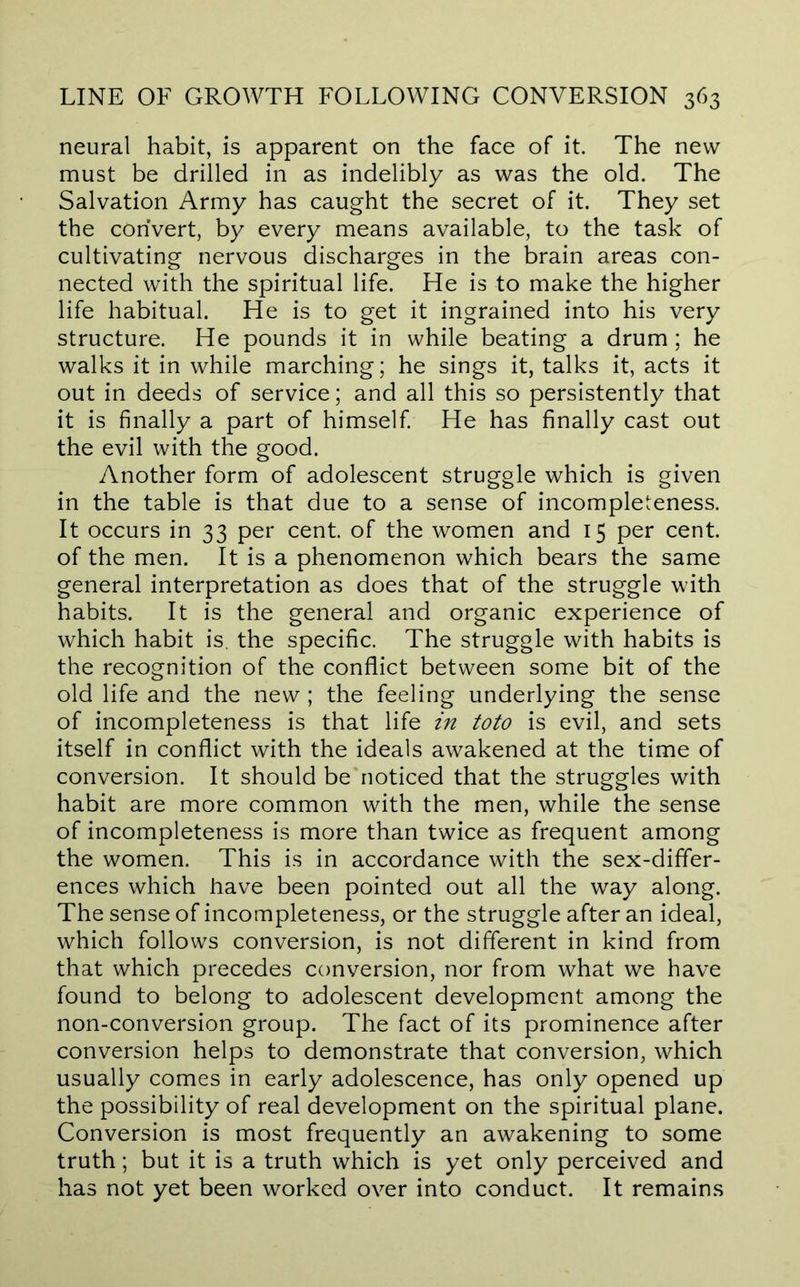 neural habit, is apparent on the face of it. The new must be drilled in as indelibly as was the old. The Salvation Army has caught the secret of it. They set the convert, by every means available, to the task of cultivating nervous discharges in the brain areas con- nected with the spiritual life. He is to make the higher life habitual. He is to get it ingrained into his very structure. He pounds it in while beating a drum; he walks it in while marching; he sings it, talks it, acts it out in deeds of service; and all this so persistently that it is finally a part of himself He has finally cast out the evil with the good. Another form of adolescent struggle which is given in the table is that due to a sense of incompleteness. It occurs in 33 per cent, of the women and 15 per cent, of the men. It is a phenomenon which bears the same general interpretation as does that of the struggle with habits. It is the general and organic experience of which habit is. the specific. The struggle with habits is the recognition of the conflict between some bit of the old life and the new ; the feeling underlying the sense of incompleteness is that life in toto is evil, and sets itself in conflict with the ideals awakened at the time of conversion. It should be noticed that the struggles with habit are more common with the men, while the sense of incompleteness is more than twice as frequent among the women. This is in accordance with the sex-differ- ences which have been pointed out all the way along. The sense of incompleteness, or the struggle after an ideal, which follows conversion, is not different in kind from that which precedes conversion, nor from what we have found to belong to adolescent development among the non-conversion group. The fact of its prominence after conversion helps to demonstrate that conversion, which usually comes in early adolescence, has only opened up the possibility of real development on the spiritual plane. Conversion is most frequently an awakening to some truth; but it is a truth which is yet only perceived and has not yet been worked over into conduct. It remains