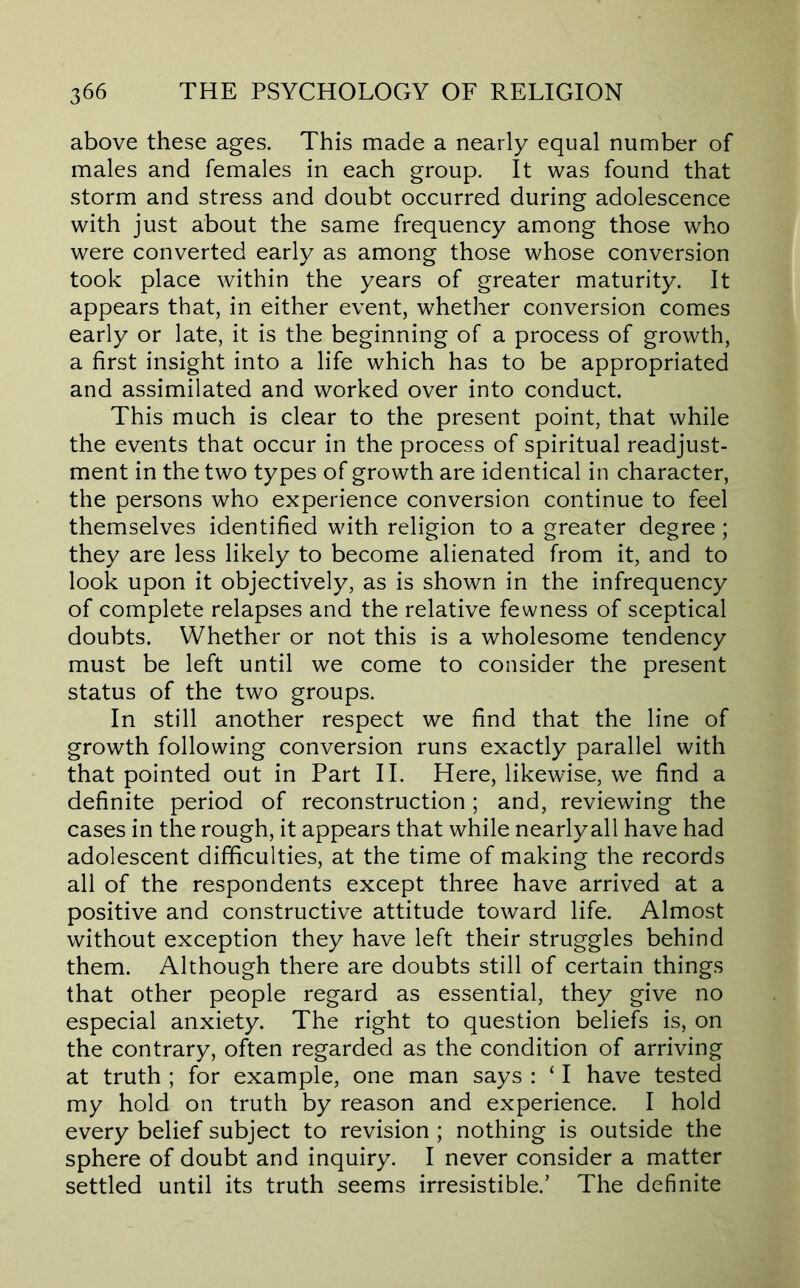 above these ages. This made a nearly equal number of males and females in each group. It was found that storm and stress and doubt occurred during adolescence with just about the same frequency among those who were converted early as among those whose conversion took place within the years of greater maturity. It appears that, in either event, whether conversion comes early or late, it is the beginning of a process of growth, a first insight into a life which has to be appropriated and assimilated and worked over into conduct. This much is clear to the present point, that while the events that occur in the process of spiritual readjust- ment in the two types of growth are identical in character, the persons who experience conversion continue to feel themselves identified with religion to a greater degree; they are less likely to become alienated from it, and to look upon it objectively, as is shown in the infrequency of complete relapses and the relative fewness of sceptical doubts. Whether or not this is a wholesome tendency must be left until we come to consider the present status of the two groups. In still another respect we find that the line of growth following conversion runs exactly parallel with that pointed out in Part II. Here, likewise, we find a definite period of reconstruction; and, reviewing the cases in the rough, it appears that while nearly all have had adolescent difficulties, at the time of making the records all of the respondents except three have arrived at a positive and constructive attitude toward life. Almost without exception they have left their struggles behind them. Although there are doubts still of certain things that other people regard as essential, they give no especial anxiety. The right to question beliefs is, on the contrary, often regarded as the condition of arriving at truth ; for example, one man says : ‘ I have tested my hold on truth by reason and experience. I hold every belief subject to revision ; nothing is outside the sphere of doubt and inquiry. I never consider a matter settled until its truth seems irresistible.’ The definite
