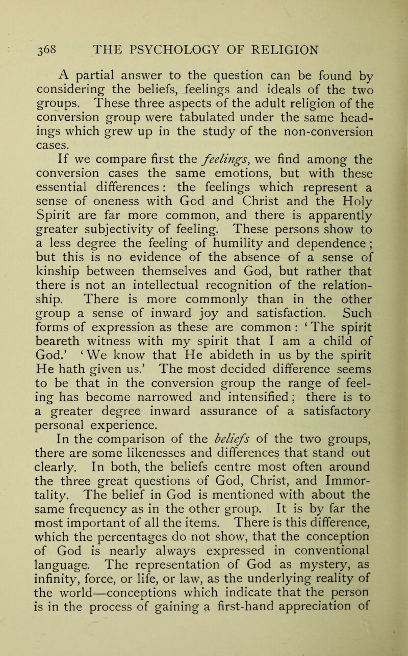 A partial answer to the question can be found by considering the beliefs, feelings and ideals of the two groups. These three aspects of the adult religion of the conversion group were tabulated under the same head- ings which grew up in the study of the non-conversion cases. If we compare first the feelings, we find among the conversion cases the same emotions, but with these essential differences: the feelings which represent a sense of oneness with God and Christ and the Holy Spirit are far more common, and there is apparently greater subjectivity of feeling. These persons show to a less degree the feeling of humility and dependence ; but this is no evidence of the absence of a sense of kinship between themselves and God, but rather that there is not an intellectual recognition of the relation- ship. There is more commonly than in the other group a sense of inward joy and satisfaction. Such forms of expression as these are common : ‘ The spirit beareth witness with my spirit that I am a child of God.’ ‘We know that He abideth in us by the spirit He hath given us.’ The most decided difference seems to be that in the conversion group the range of feel- ing has become narrowed and intensified; there is to a greater degree inward assurance of a satisfactory personal experience. In the comparison of the beliefs of the two groups, there are some likenesses and differences that stand out clearly. In both, the beliefs centre most often around the three great questions of God, Christ, and Immor- tality. The belief in God is mentioned with about the same frequency as in the other group. It is by far the most important of all the items. There is this difference, which the percentages do not show, that the conception of God is nearly always expressed in conventional language. The representation of God as mystery, as infinity, force, or life, or law, as the underlying reality of the world—conceptions which indicate that the person is in the process of gaining a first-hand appreciation of