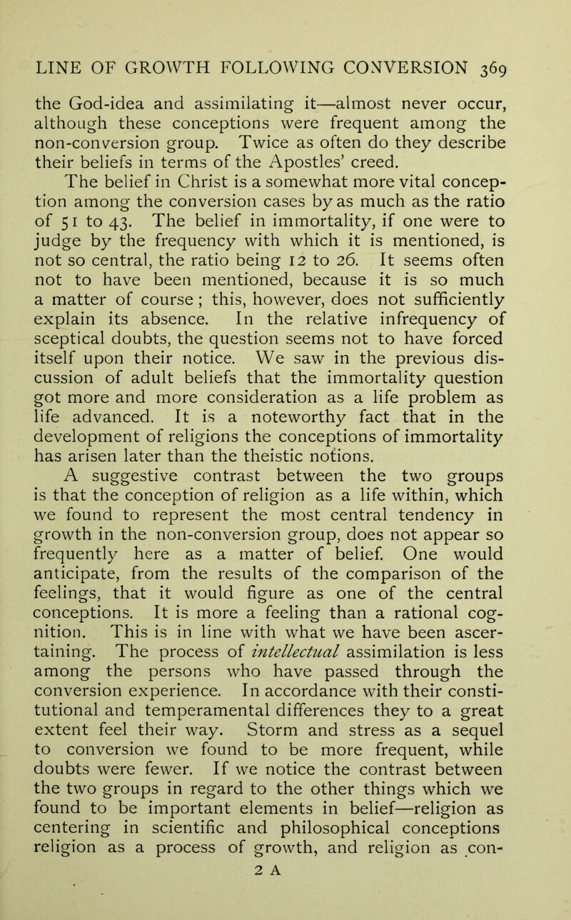 the God-idea and assimilating it—almost never occur, although these conceptions were frequent among the non-conversion group. Twice as often do they describe their beliefs in terms of the Apostles’ creed. The belief in Christ is a somewhat more vital concep- tion among the conversion cases by as much as the ratio of 51 to 43. The belief in immortality, if one were to judge by the frequency with which it is mentioned, is not so central, the ratio being 12 to 26. It seems often not to have been mentioned, because it is so much a matter of course ; this, however, does not sufficiently explain its absence. In the relative infrequency of sceptical doubts, the question seems not to have forced itself upon their notice. We saw in the previous dis- cussion of adult beliefs that the immortality question got more and more consideration as a life problem as life advanced. It is a noteworthy fact that in the development of religions the conceptions of immortality has arisen later than the theistic notions. A suggestive contrast between the two groups is that the conception of religion as a life within, which we found to represent the most central tendency in growth in the non-conversion group, does not appear so frequently here as a matter of belief. One would anticipate, from the results of the comparison of the feelings, that it would figure as one of the central conceptions. It is more a feeling than a rational cog- nition. This is in line with what we have been ascer- taining. The process of intellectual assimilation is less among the persons who have passed through the conversion experience. In accordance with their consti- tutional and temperamental differences they to a great extent feel their way. Storm and stress as a sequel to conversion we found to be more frequent, while doubts were fewer. If we notice the contrast between the two groups in regard to the other things which we found to be important elements in belief—religion as centering in scientific and philosophical conceptions religion as a process of growth, and religion as con- 2 A