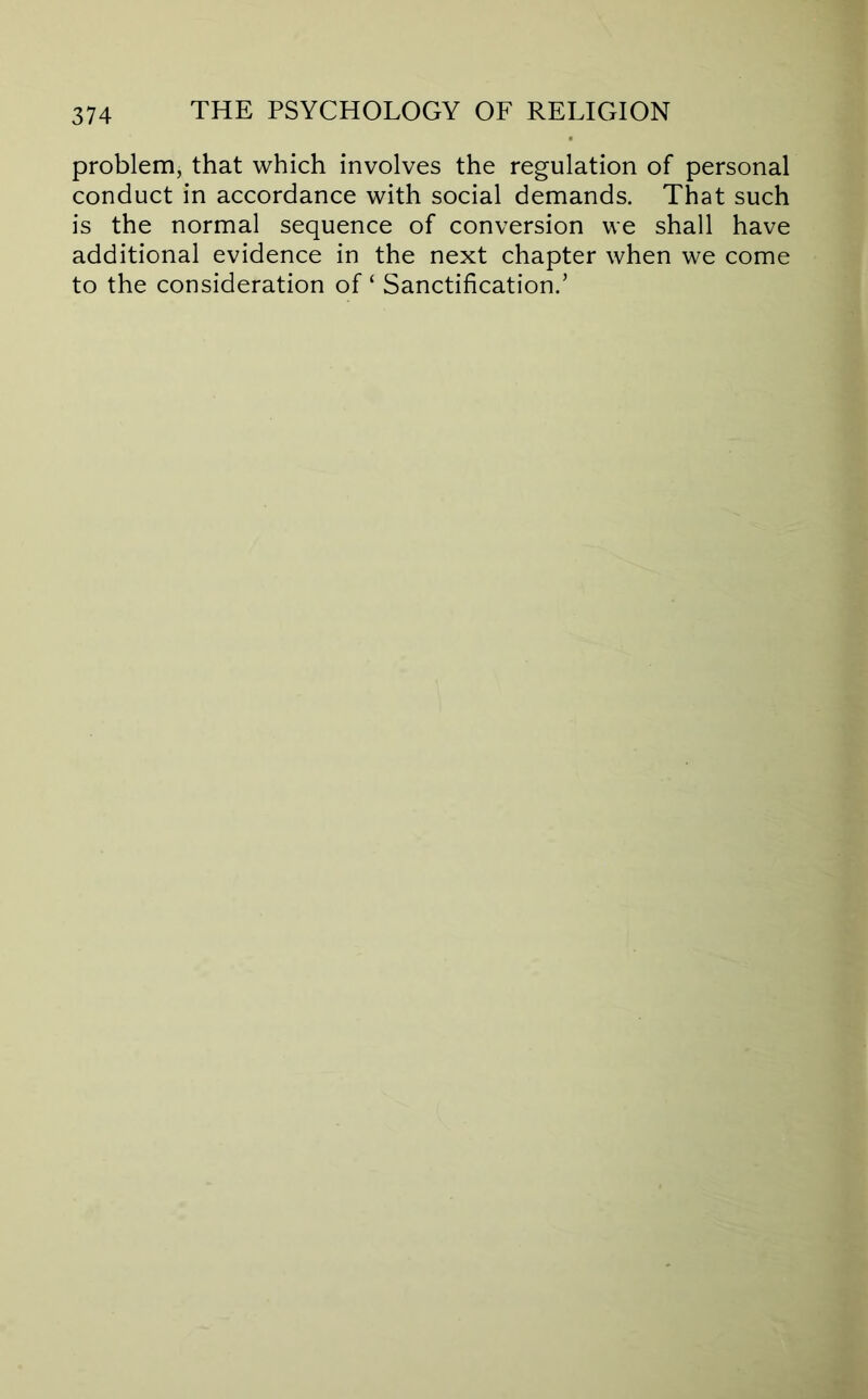 problem, that which involves the regulation of personal conduct in accordance with social demands. That such is the normal sequence of conversion we shall have additional evidence in the next chapter when we come to the consideration of ‘ Sanctification.’