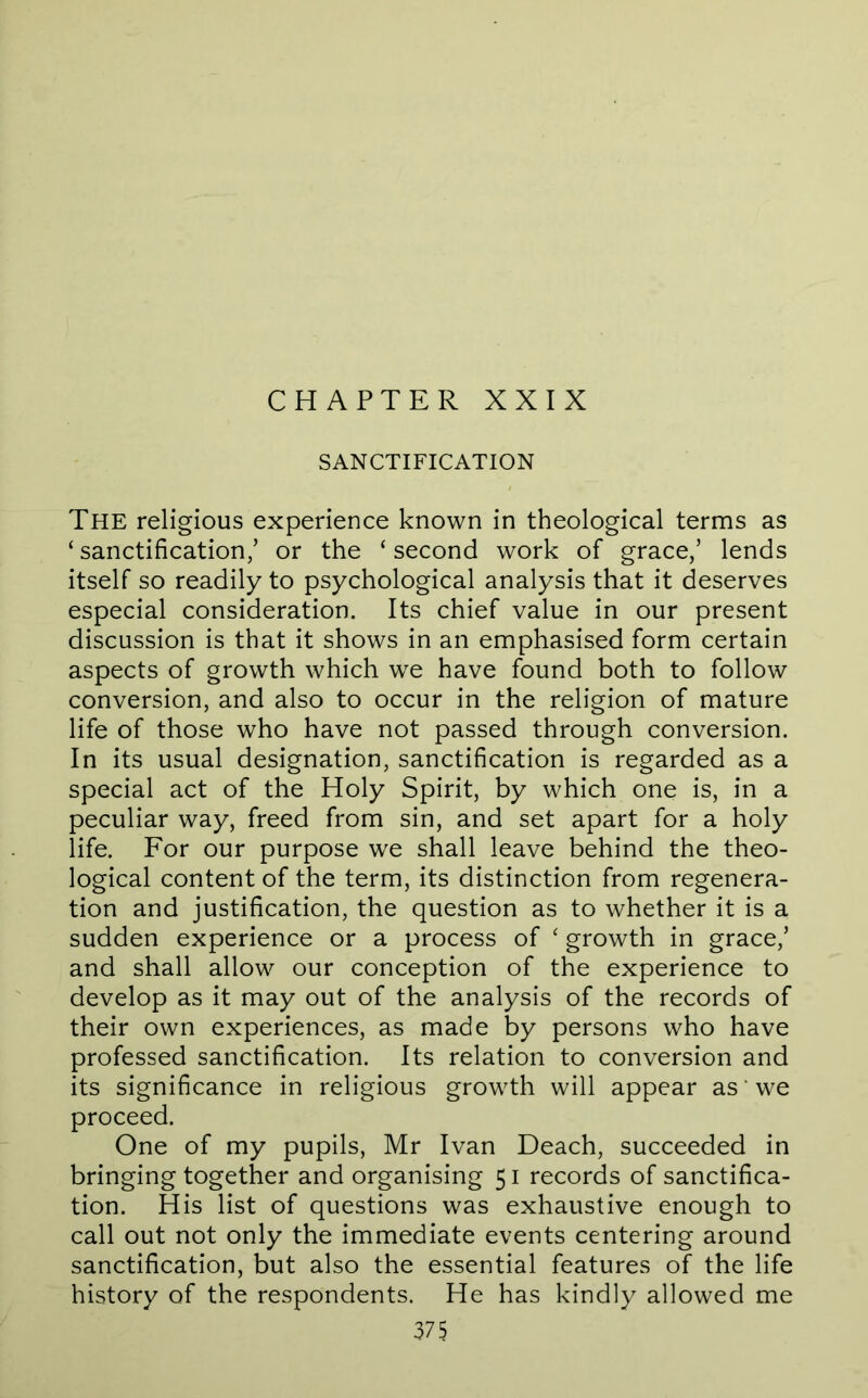 CHAPTER XXIX SANCTIFICATION The religious experience known in theological terms as ‘ sanctification/ or the ‘ second work of grace/ lends itself so readily to psychological analysis that it deserves especial consideration. Its chief value in our present discussion is that it shows in an emphasised form certain aspects of growth which we have found both to follow conversion, and also to occur in the religion of mature life of those who have not passed through conversion. In its usual designation, sanctification is regarded as a special act of the Holy Spirit, by which one is, in a peculiar way, freed from sin, and set apart for a holy life. For our purpose we shall leave behind the theo- logical content of the term, its distinction from regenera- tion and justification, the question as to whether it is a sudden experience or a process of ' growth in grace,’ and shall allow our conception of the experience to develop as it may out of the analysis of the records of their own experiences, as made by persons who have professed sanctification. Its relation to conversion and its significance in religious growth will appear as ‘ we proceed. One of my pupils, Mr Ivan Deach, succeeded in bringing together and organising 51 records of sanctifica- tion. His list of questions was exhaustive enough to call out not only the immediate events centering around sanctification, but also the essential features of the life history of the respondents. He has kindly allowed me