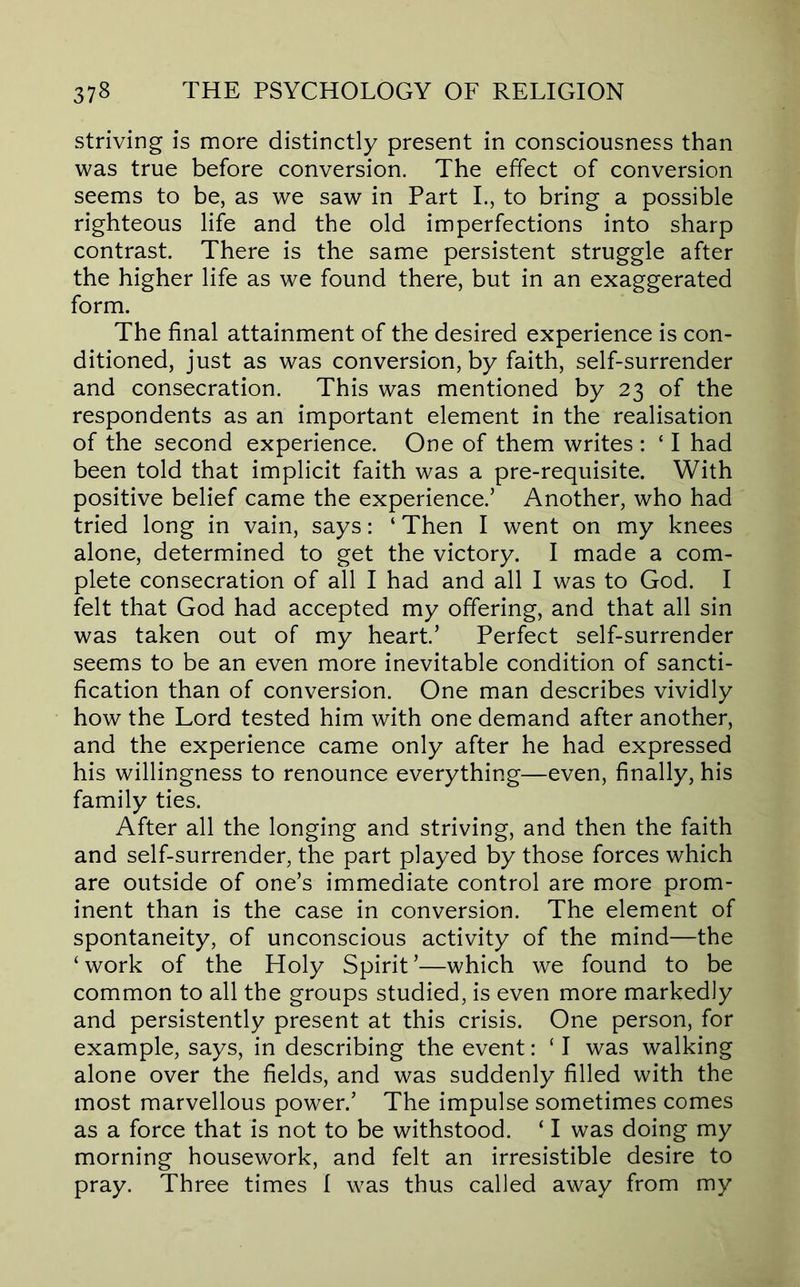 striving is more distinctly present in consciousness than was true before conversion. The effect of conversion seems to be, as we saw in Part L, to bring a possible righteous life and the old imperfections into sharp contrast. There is the same persistent struggle after the higher life as we found there, but in an exaggerated form. The final attainment of the desired experience is con- ditioned, just as was conversion, by faith, self-surrender and consecration. This was mentioned by 23 of the respondents as an important element in the realisation of the second experience. One of them writes : ‘ I had been told that implicit faith was a pre-requisite. With positive belief came the experience.’ Another, who had tried long in vain, says: ‘ Then I went on my knees alone, determined to get the victory. I made a com- plete consecration of all I had and all I was to God. I felt that God had accepted my offering, and that all sin was taken out of my heart’ Perfect self-surrender seems to be an even more inevitable condition of sancti- fication than of conversion. One man describes vividly how the Lord tested him with one demand after another, and the experience came only after he had expressed his willingness to renounce everything—even, finally, his family ties. After all the longing and striving, and then the faith and self-surrender, the part played by those forces which are outside of one’s immediate control are more prom- inent than is the case in conversion. The element of spontaneity, of unconscious activity of the mind—the ‘work of the Holy Spirit’—which we found to be common to all the groups studied, is even more markedly and persistently present at this crisis. One person, for example, says, in describing the event: ‘ I was walking alone over the fields, and was suddenly filled with the most marvellous power.’ The impulse sometimes comes as a force that is not to be withstood. ‘ I was doing my morning housework, and felt an irresistible desire to pray. Three times I was thus called away from my