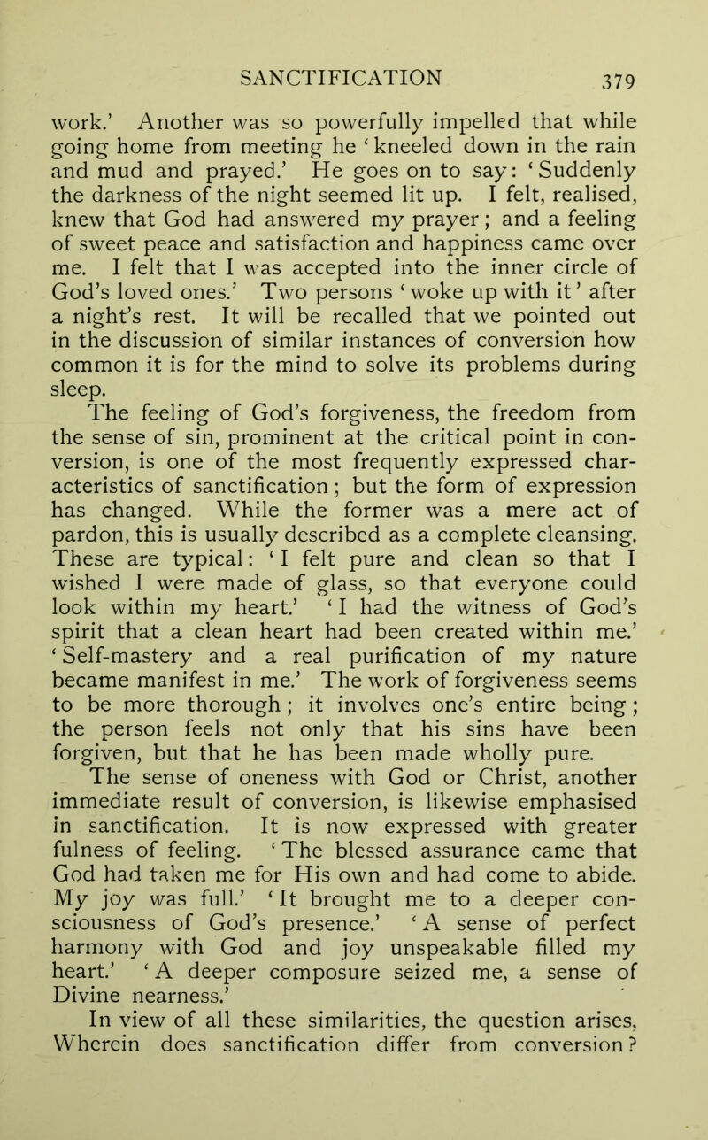 work.’ Another was so powerfully impelled that while going home from meeting he ‘ kneeled down in the rain and mud and prayed.’ He goes on to say: ‘Suddenly the darkness of the night seemed lit up. I felt, realised, knew that God had answered my prayer; and a feeling of sweet peace and satisfaction and happiness came over me. I felt that I was accepted into the inner circle of God’s loved ones.’ Two persons ‘ woke up with it ’ after a night’s rest. It will be recalled that we pointed out in the discussion of similar instances of conversion how common it is for the mind to solve its problems during sleep. The feeling of God’s forgiveness, the freedom from the sense of sin, prominent at the critical point in con- version, is one of the most frequently expressed char- acteristics of sanctification; but the form of expression has changed. While the former was a mere act of pardon, this is usually described as a complete cleansing. These are typical: ‘ I felt pure and clean so that I wished I were made of glass, so that everyone could look within my heart’ ‘ I had the witness of God’s spirit that a clean heart had been created within me.’ ‘ Self-mastery and a real purification of my nature became manifest in me.’ The work of forgiveness seems to be more thorough ; it involves one’s entire being ; the person feels not only that his sins have been forgiven, but that he has been made wholly pure. The sense of oneness with God or Christ, another immediate result of conversion, is likewise emphasised in sanctification. It is now expressed with greater fulness of feeling. ‘ The blessed assurance came that God had taken me for His own and had come to abide. My joy was full’ ‘ It brought me to a deeper con- sciousness of God’s presence.’ ‘ A sense of perfect harmony with God and joy unspeakable filled my heart.’ ‘ A deeper composure seized me, a sense of Divine nearness.’ In view of all these similarities, the question arises, Wherein does sanctification differ from conversion ?