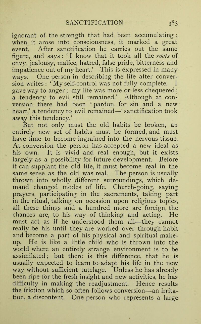 ignorant of the strength that had been accumulating ; when it arose into consciousness, it marked a great event. After sanctification he carries out the same figure, and says : ‘ I know that it took all the roots of envy, jealousy, malice, hatred, false pride, bitterness and impatience out of my heart.’ This is expressed in many ways. One person in describing the life after conver- sion writes : ‘ My self-control was not fully complete. I gave way to anger ; my life was more or less chequered ; a tendency to evil still remained.’ Although at con- version there had been ‘ pardon for sin and a new heart,’ a tendency to evil remained—‘ sanctification took away this tendency.’ But not only must the old habits be broken, an entirely new set of habits must be formed, and must have time to become ingrained into the nervous tissue. At conversion the person has accepted a new ideal as his own. It is vivid and real enough, but it exists largely as a possibility for future development. Before it can supplant the old life, it must become real in the same sense as the old was real. The person is usually thrown into wholly different surroundings, which de- mand changed modes of life. Church-going, saying prayers, participating in the sacraments, taking part in the ritual, talking on occasion upon religious topics, all these things and a hundred more are foreign, the chances are, to his way of thinking and acting. He must act as if he understood them all—they cannot really be his until they are worked over through habit and become a part of his physical and spiritual make- up. He is like a little child who is thrown into the world where an entirely strange environment is to be assimilated; but there is this difference, that he is usually expected to learn to adapt his life in the new way without sufficient tutelage. Unless he has already been ripe for the fresh insight and new activities, he has difficulty in making the readjustment. Hence results the friction which so often follows conversion—an irrita- tion, a discontent. One person who represents a large