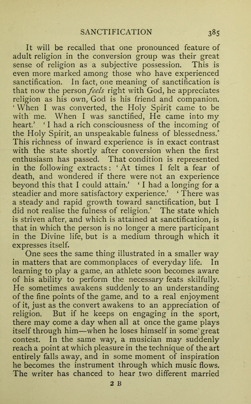 It will be recalled that one pronounced feature of adult religion in the conversion group was their great sense of religion as a subjective possession. This is even more marked among those who have experienced sanctification. In fact, one meaning of sanctification is that now the person feels right with God, he appreciates religion as his own, God is his friend and companion. ‘ When I was converted, the Holy Spirit came to be with me. When I was sanctified. He came into my heart’ ‘ I had a rich consciousness of the incoming of the Holy Spirit, an unspeakable fulness of blessedness. This richness of inward experience is in exact contrast with the state shortly after conversion when the first enthusiasm has passed. That condition is represented in the following extracts : ‘ At times I felt a fear of death, and wondered if there were not an experience beyond this that I could attain.’ ‘ I had a longing for a steadier and more satisfactory experience.’ ‘ There was a steady and rapid growth toward sanctification, but I did not realise the fulness of religion.’ The state which is striven after, and which is attained at sanctification, is that in which the person is no longer a mere participant in the Divine life, but is a medium through which it expresses itself. One sees the same thing illustrated in a smaller way in matters that are commonplaces of everyday life. In learning to play a game, an athlete soon becomes aware of his ability to perform the necessary feats skilfully. He sometimes awakens suddenly to an understanding of the fine points of the game, and to a real enjoyment of it, just as the convert awakens to an appreciation of religion. But if he keeps on engaging in the sport, there may come a day when all at once the game plays itself through him—when he loses himself in some'great contest. In the same way, a musician may suddenly reach a point at which pleasure in the technique of the art entirely falls away, and in some moment of inspiration he becomes the instrument through which music flows. The writer has chanced to hear two different married