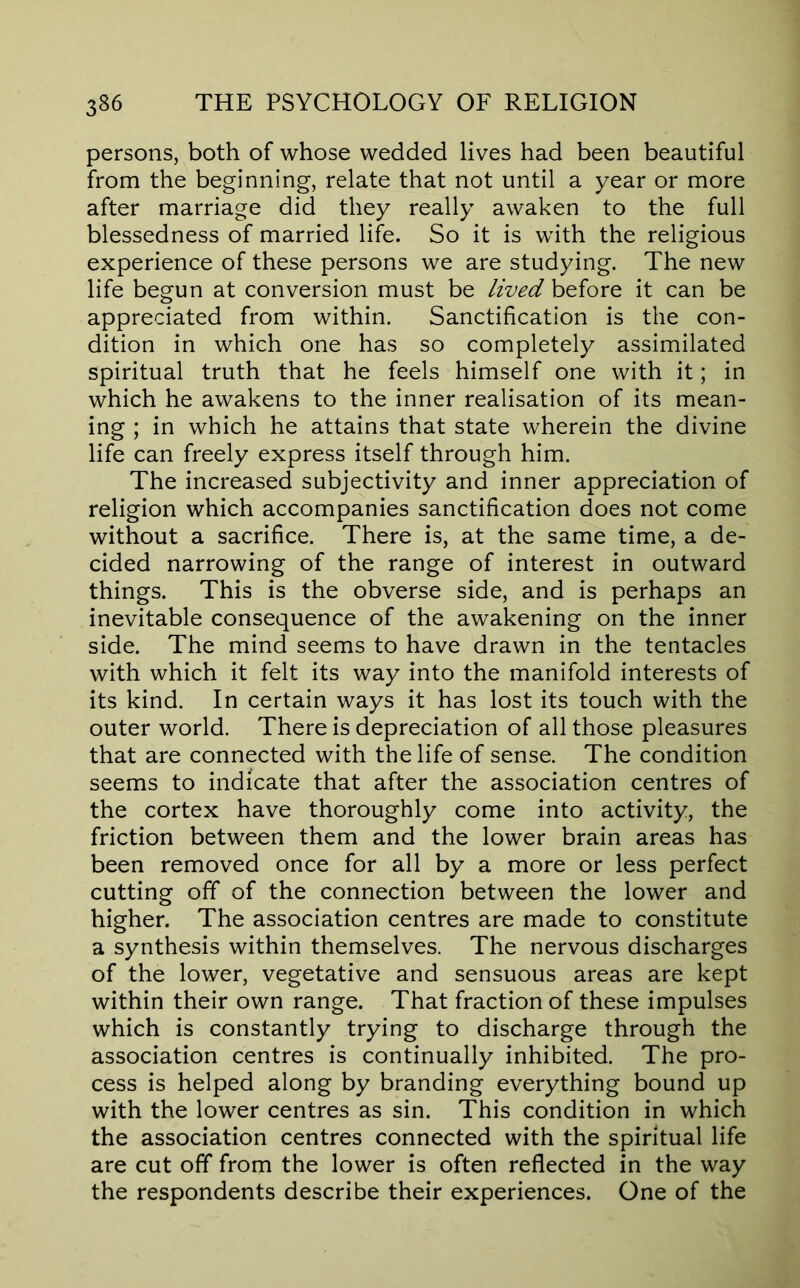 persons, both of whose wedded lives had been beautiful from the beginning, relate that not until a year or more after marriage did they really awaken to the full blessedness of married life. So it is with the religious experience of these persons we are studying. The new life begun at conversion must be lived it can be appreciated from within. Sanctification is the con- dition in which one has so completely assimilated spiritual truth that he feels himself one with it; in which he awakens to the inner realisation of its mean- ing ; in which he attains that state wherein the divine life can freely express itself through him. The increased subjectivity and inner appreciation of religion which accompanies sanctification does not come without a sacrifice. There is, at the same time, a de- cided narrowing of the range of interest in outward things. This is the obverse side, and is perhaps an inevitable consequence of the awakening on the inner side. The mind seems to have drawn in the tentacles with which it felt its way into the manifold interests of its kind. In certain ways it has lost its touch with the outer world. There is depreciation of all those pleasures that are connected with the life of sense. The condition seems to indicate that after the association centres of the cortex have thoroughly come into activity, the friction between them and the lower brain areas has been removed once for all by a more or less perfect cutting off of the connection between the lower and higher. The association centres are made to constitute a synthesis within themselves. The nervous discharges of the lower, vegetative and sensuous areas are kept within their own range. That fraction of these impulses which is constantly trying to discharge through the association centres is continually inhibited. The pro- cess is helped along by branding everything bound up with the lower centres as sin. This condition in which the association centres connected with the spiritual life are cut off from the lower is often reflected in the way the respondents describe their experiences. One of the