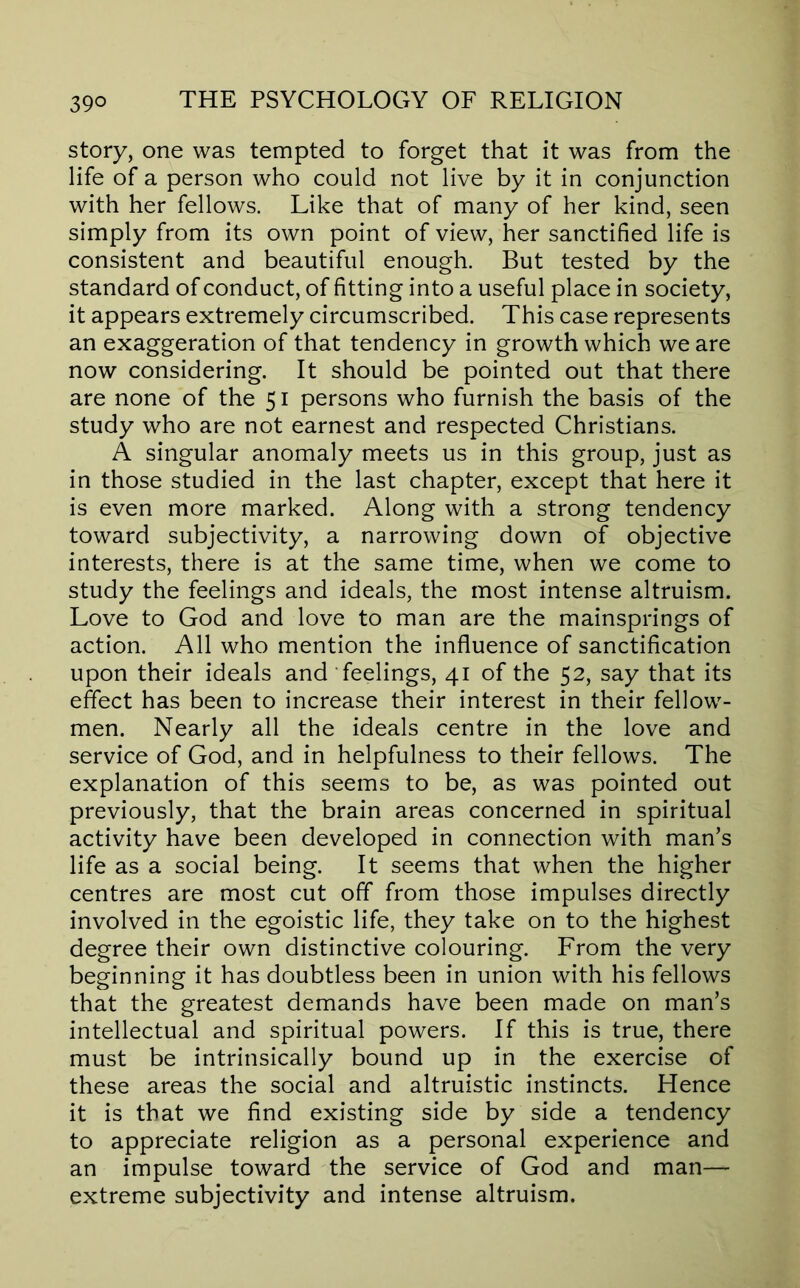 story, one was tempted to forget that it was from the life of a person who could not live by it in conjunction with her fellows. Like that of many of her kind, seen simply from its own point of view, her sanctified life is consistent and beautiful enough. But tested by the standard of conduct, of fitting into a useful place in society, it appears extremely circumscribed. This case represents an exaggeration of that tendency in growth which we are now considering. It should be pointed out that there are none of the 51 persons who furnish the basis of the study who are not earnest and respected Christians. A singular anomaly meets us in this group, just as in those studied in the last chapter, except that here it is even more marked. Along with a strong tendency toward subjectivity, a narrowing down of objective interests, there is at the same time, when we come to study the feelings and ideals, the most intense altruism. Love to God and love to man are the mainsprings of action. All who mention the influence of sanctification upon their ideals and feelings, 41 of the 52, say that its effect has been to increase their interest in their fellow- men. Nearly all the ideals centre in the love and service of God, and in helpfulness to their fellows. The explanation of this seems to be, as was pointed out previously, that the brain areas concerned in spiritual activity have been developed in connection with man’s life as a social being. It seems that when the higher centres are most cut off from those impulses directly involved in the egoistic life, they take on to the highest degree their own distinctive colouring. From the very beginning it has doubtless been in union with his fellows that the greatest demands have been made on man’s intellectual and spiritual powers. If this is true, there must be intrinsically bound up in the exercise of these areas the social and altruistic instincts. Hence it is that we find existing side by side a tendency to appreciate religion as a personal experience and an impulse toward the service of God and man— extreme subjectivity and intense altruism.