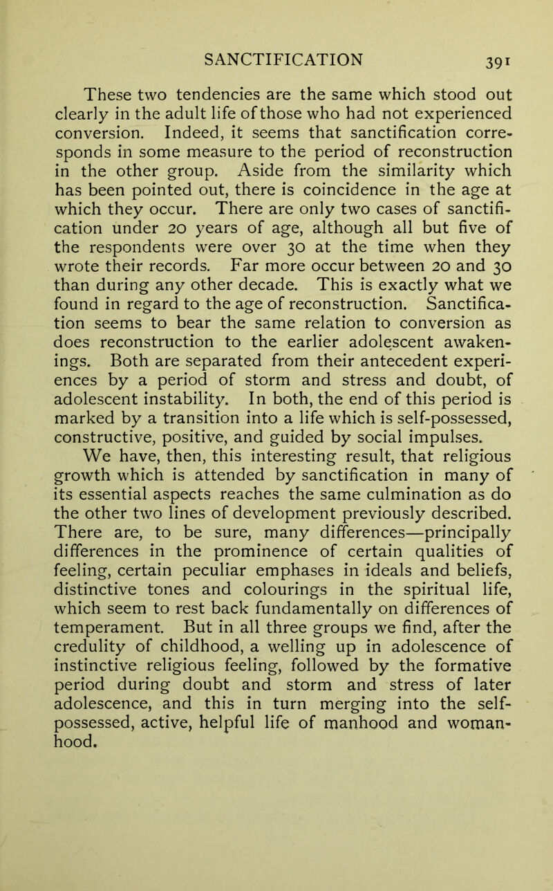 These two tendencies are the same which stood out clearly in the adult life of those who had not experienced conversion. Indeed, it seems that sanctification corre- sponds in some measure to the period of reconstruction in the other group. Aside from the similarity which has been pointed out, there is coincidence in the age at which they occur. There are only two cases of sanctifi- cation under 20 years of age, although all but five of the respondents were over 30 at the time when they wrote their records. Far more occur between 20 and 30 than during any other decade. This is exactly what we found in regard to the age of reconstruction. Sanctifica- tion seems to bear the same relation to conversion as does reconstruction to the earlier adolescent awaken- ings. Both are separated from their antecedent experi- ences by a period of storm and stress and doubt, of adolescent instability. In both, the end of this period is marked by a transition into a life which is self-possessed, constructive, positive, and guided by social impulses. We have, then, this interesting result, that religious growth which is attended by sanctification in many of its essential aspects reaches the same culmination as do the other two lines of development previously described. There are, to be sure, many differences—principally differences in the prominence of certain qualities of feeling, certain peculiar emphases in ideals and beliefs, distinctive tones and colourings in the spiritual life, which seem to rest back fundamentally on differences of temperament. But in all three groups we find, after the credulity of childhood, a welling up in adolescence of instinctive religious feeling, followed by the formative period during doubt and storm and stress of later adolescence, and this in turn merging into the self- possessed, active, helpful life of manhood and woman- hood.