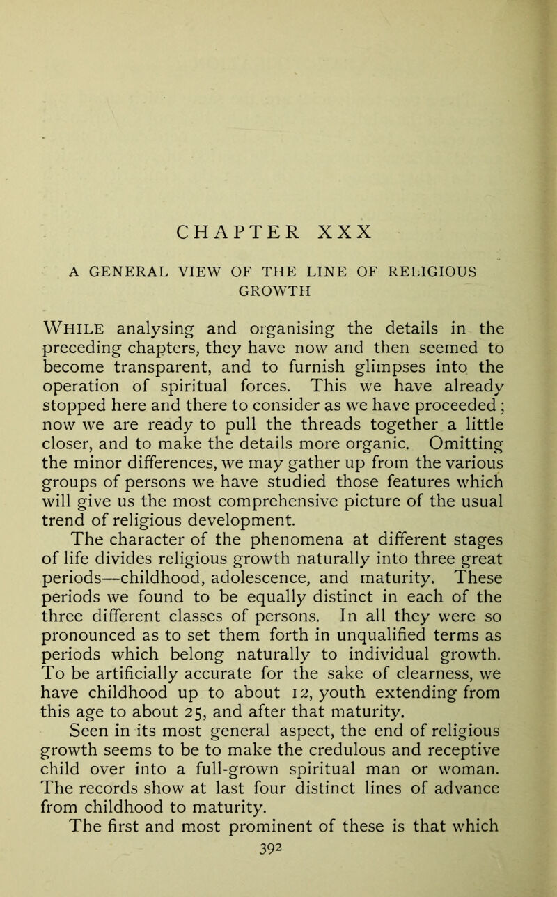 CHAPTER XXX A GENERAL VIEW OF THE LINE OF RELIGIOUS GROWTH While analysing and organising the details in the preceding chapters, they have now and then seemed to become transparent, and to furnish glimpses into the operation of spiritual forces. This we have already stopped here and there to consider as we have proceeded ; now we are ready to pull the threads together a little closer, and to make the details more organic. Omitting the minor differences, we may gather up from the various groups of persons we have studied those features which will give us the most comprehensive picture of the usual trend of religious development. The character of the phenomena at different stages of life divides religious growth naturally into three great periods—childhood, adolescence, and maturity. These periods we found to be equally distinct in each of the three different classes of persons. In all they were so pronounced as to set them forth in unqualified terms as periods which belong naturally to individual growth. To be artificially accurate for the sake of clearness, we have childhood up to about 12, youth extending from this age to about 25, and after that maturity. Seen in its most general aspect, the end of religious growth seems to be to make the credulous and receptive child over into a full-grown spiritual man or woman. The records show at last four distinct lines of advance from childhood to maturity. The first and most prominent of these is that which