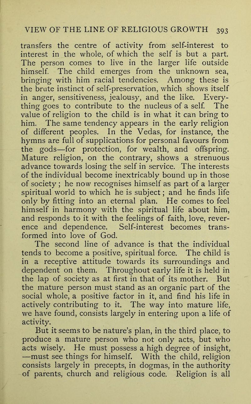 transfers the centre of activity from self-interest to interest in the whole, of which the self is but a part. The person comes to live in the larger life outside himself. The child emerges from the unknown sea, bringing with him racial tendencies. Among these is the brute instinct of self-preservation, which shows itself in anger, sensitiveness, jealousy, and the like. Every- thing goes to contribute to the nucleus of a self. The value of religion to the child is in what it can bring to him. The same tendency appears in the early religion of different peoples. In the Vedas, for instance, the hymns are full of supplications for personal favours from the gods—for protection, for wealth, and offspring. Mature religion, on the contrary, shows a strenuous advance towards losing the self in service. The interests of the individual become inextricably bound up in those of society ; he now recognises himself as part of a larger spiritual world to which he is subject; and he finds life only by fitting into an eternal plan. He comes to feel himself in harmony with the spiritual life about him, and responds to it with the feelings of faith, love, rever- ence and dependence. Self-interest becomes trans- formed into love of God. The second line of advance is that the individual tends to become a positive, spiritual force. The child is in a receptive attitude towards its surroundings and dependent on them. Throughout early life it is held in the lap of society as at first in that of its mother. But the mature person must stand as an organic part of the social whole, a positive factor in it, and find his life in actively contributing to it. The way into mature life, we have found, consists largely in entering upon a life of activity. But it seems to be nature’s plan, in the third place, to produce a mature person who not only acts, but who acts wisely. He must possess a high degree of insight, —must see things for himself. With the child, religion consists largely in precepts, in dogmas, in the authority of parents, church and religious code. Religion is all