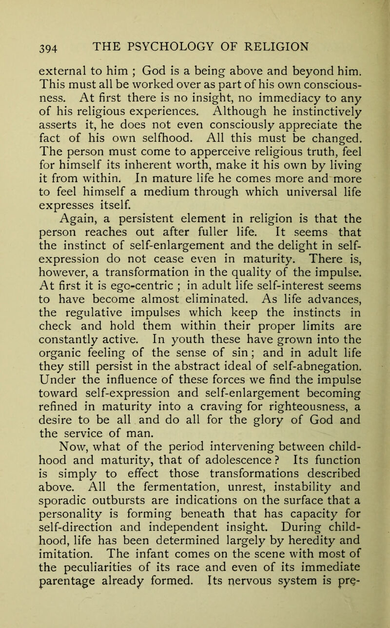 external to him ; God is a being above and beyond him. This must all be worked over as part of his own conscious- ness. At first there is no insight, no immediacy to any of his religious experiences. Although he instinctively asserts it, he does not even consciously appreciate the fact of his own selfhood. All this must be changed. The person must come to apperceive religious truth, feel for himself its inherent worth, make it his own by living it from within. In mature life he comes more and more to feel himself a medium through which universal life expresses itself. Again, a persistent element in religion is that the person reaches out after fuller life. It seems that the instinct of self-enlargement and the delight in self- expression do not cease even in maturity. There is, however, a transformation in the quality of the impulse. At first it is ego-centric ; in adult life self-interest seems to have become almost eliminated. As life advances, the regulative impulses which keep the instincts in check and hold them within their proper limits are constantly active. In youth these have grown into the organic feeling of the sense of sin; and in adult life they still persist in the abstract ideal of self-abnegation. Under the influence of these forces we find the impulse toward self-expression and self-enlargement becoming refined in maturity into a craving for righteousness, a desire to be all and do all for the glory of God and the service of man. Now, what of the period intervening between child- hood and maturity, that of adolescence? Its function is simply to effect those transformations described above. All the fermentation, unrest, instability and sporadic outbursts are indications on the surface that a personality is forming beneath that has capacity for self-direction and independent insight. During child- hood, life has been determined largely by heredity and imitation. The infant comes on the scene with most of the peculiarities of its race and even of its immediate parentage already formed. Its nervous system is pr^-
