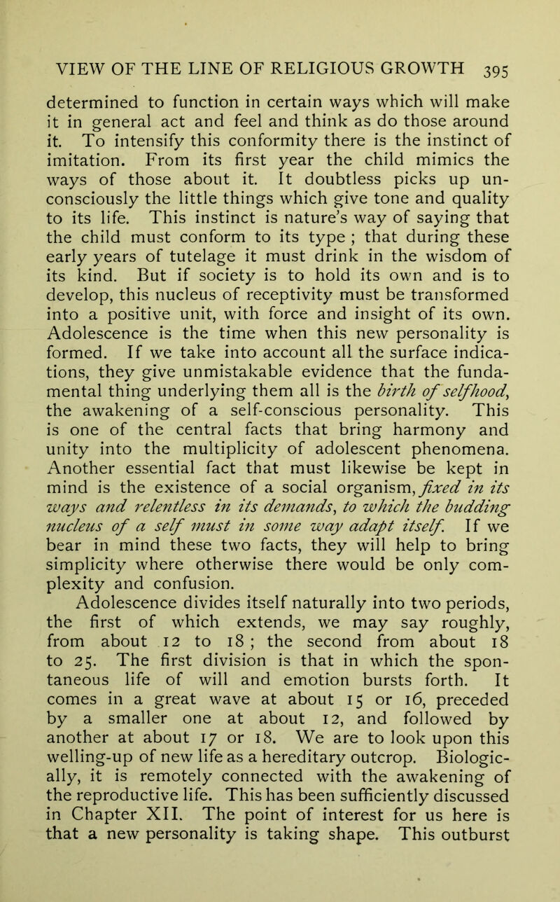 determined to function in certain ways which will make it in general act and feel and think as do those around it. To intensify this conformity there is the instinct of imitation. From its first year the child mimics the ways of those about it. It doubtless picks up un- consciously the little things which give tone and quality to its life. This instinct is nature’s way of saying that the child must conform to its type ; that during these early years of tutelage it must drink in the wisdom of its kind. But if society is to hold its own and is to develop, this nucleus of receptivity must be transformed into a positive unit, with force and insight of its own. Adolescence is the time when this new personality is formed. If we take into account all the surface indica- tions, they give unmistakable evidence that the funda- mental thing underlying them all is the birth of self hood, the awakening of a self-conscious personality. This is one of the central facts that bring harmony and unity into the multiplicity of adolescent phenomena. Another essential fact that must likewise be kept in mind is the existence of a social org2iV\\sm, fixed in its ways and relentless in its demands, to which the budding nucleus of a self must in some way adapt itself. If we bear in mind these two facts, they will help to bring simplicity where otherwise there would be only com- plexity and confusion. Adolescence divides itself naturally into two periods, the first of which extends, we may say roughly, from about 12 to 18; the second from about 18 to 25. The first division is that in which the spon- taneous life of will and emotion bursts forth. It comes in a great wave at about 15 or 16, preceded by a smaller one at about 12, and followed by another at about 17 or 18. We are to look upon this welling-up of new life as a hereditary outcrop. Biologic- ally, it is remotely connected with the awakening of the reproductive life. This has been sufficiently discussed in Chapter XII. The point of interest for us here is that a new personality is taking shape. This outburst