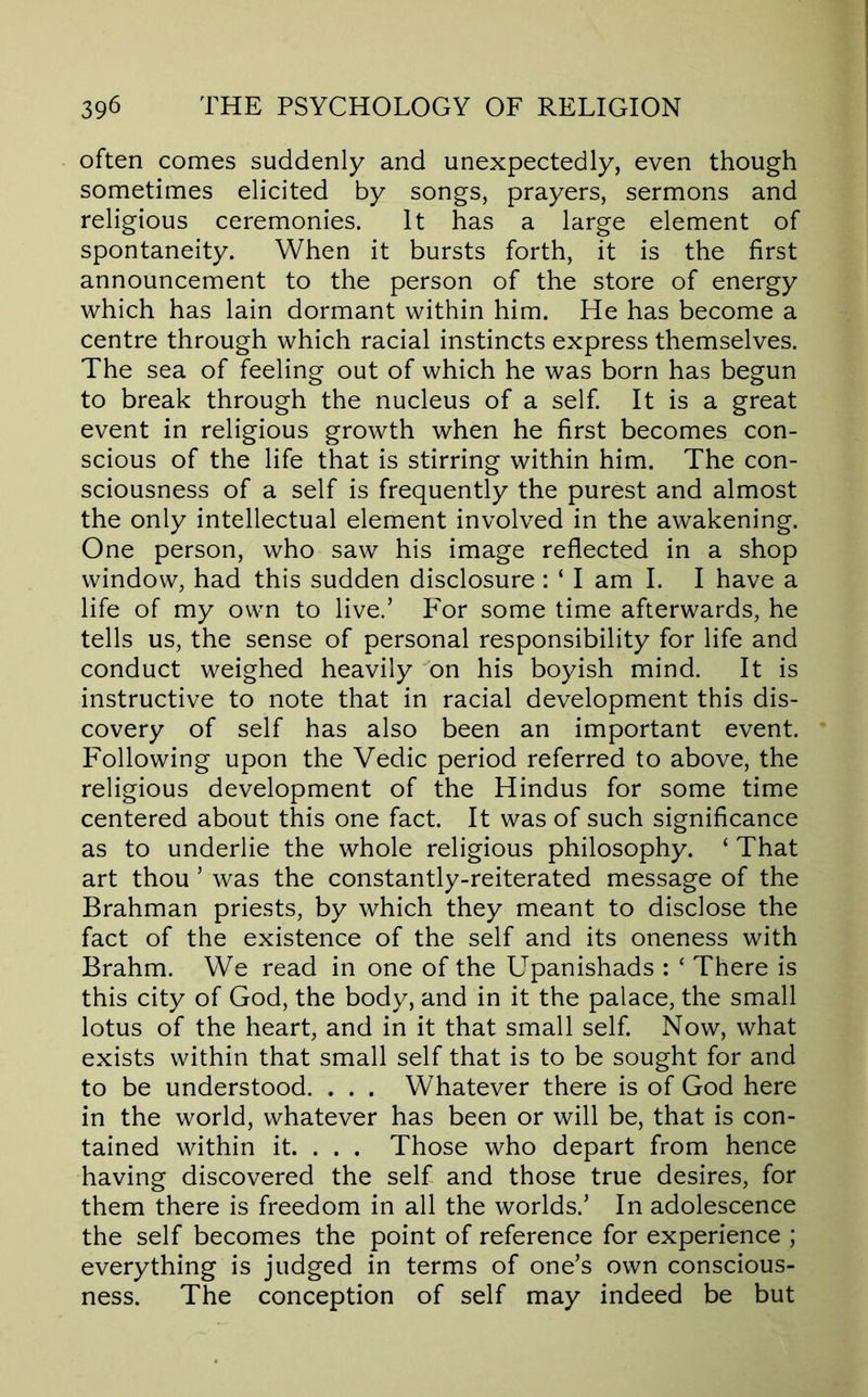 often comes suddenly and unexpectedly, even though sometimes elicited by songs, prayers, sermons and religious ceremonies. It has a large element of spontaneity. When it bursts forth, it is the first announcement to the person of the store of energy which has lain dormant within him. He has become a centre through which racial instincts express themselves. The sea of feeling out of which he was born has begun to break through the nucleus of a self It is a great event in religious growth when he first becomes con- scious of the life that is stirring within him. The con- sciousness of a self is frequently the purest and almost the only intellectual element involved in the awakening. One person, who saw his image reflected in a shop window, had this sudden disclosure : ‘ I am I. I have a life of my own to live.’ For some time afterwards, he tells us, the sense of personal responsibility for life and conduct weighed heavily on his boyish mind. It is instructive to note that in racial development this dis- covery of self has also been an important event. Following upon the Vedic period referred to above, the religious development of the Hindus for some time centered about this one fact. It was of such significance as to underlie the whole religious philosophy. ‘ That art thou ’ was the constantly-reiterated message of the Brahman priests, by which they meant to disclose the fact of the existence of the self and its oneness with Brahm. We read in one of the Upanishads : ‘ There is this city of God, the body, and in it the palace, the small lotus of the heart, and in it that small self. Now, what exists within that small self that is to be sought for and to be understood. . . . Whatever there is of God here in the world, whatever has been or will be, that is con- tained within it. . . . Those who depart from hence having discovered the self and those true desires, for them there is freedom in all the worlds.’ In adolescence the self becomes the point of reference for experience ; everything is judged in terms of one’s own conscious- ness. The conception of self may indeed be but