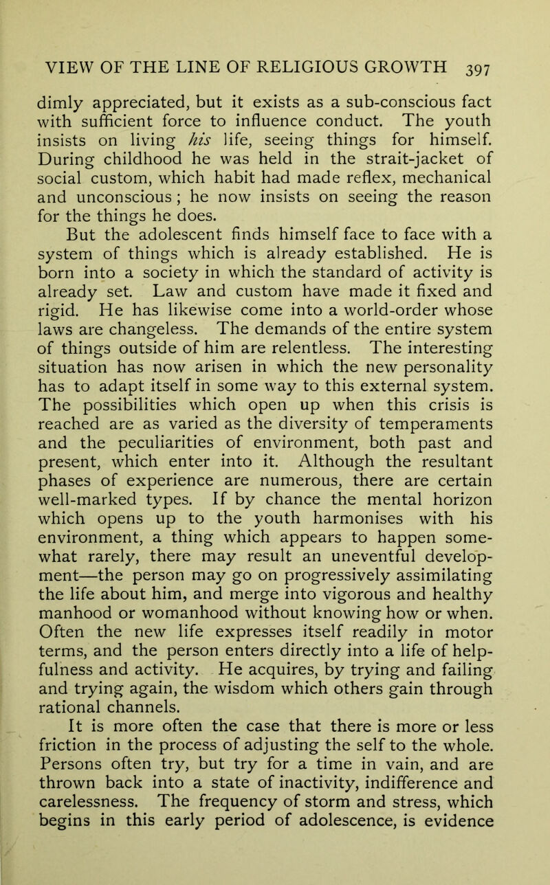 dimly appreciated, but it exists as a sub-conscious fact with sufficient force to influence conduct. The youth insists on living his life, seeing things for himself. During childhood he was held in the strait-jacket of social custom, which habit had made reflex, mechanical and unconscious; he now insists on seeing the reason for the things he does. But the adolescent finds himself face to face with a system of things which is already established. He is born into a society in which the standard of activity is already set. Law and custom have made it fixed and rigid. He has likewise come into a world-order whose laws are changeless. The demands of the entire system of things outside of him are relentless. The interesting situation has now arisen in which the new personality has to adapt itself in some way to this external system. The possibilities which open up when this crisis is reached are as varied as the diversity of temperaments and the peculiarities of environment, both past and present, which enter into it. Although the resultant phases of experience are numerous, there are certain well-marked types. If by chance the mental horizon which opens up to the youth harmonises with his environment, a thing which appears to happen some- what rarely, there may result an uneventful develop- ment—the person may go on progressively assimilating the life about him, and merge into vigorous and healthy manhood or womanhood without knowing how or when. Often the new life expresses itself readily in motor terms, and the person enters directly into a life of help- fulness and activity. He acquires, by trying and failing and trying again, the wisdom which others gain through rational channels. It is more often the case that there is more or less friction in the process of adjusting the self to the whole. Persons often try, but try for a time in vain, and are thrown back into a state of inactivity, indifference and carelessness. The frequency of storm and stress, which begins in this early period of adolescence, is evidence