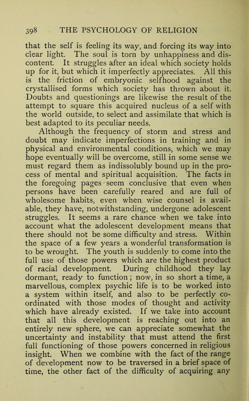 that the self is feeling its way, and forcing its way into clear light. The soul is torn by unhappiness and dis- content. It struggles after an ideal which society holds up for it, but which it imperfectly appreciates. All this is the friction of embryonic selfhood against the crystallised forms which society has thrown about it. Doubts and questionings are likewise the result of the attempt to square this acquired nucleus of a self with the world outside, to select and assimilate that which is best adapted to its peculiar needs. Although the frequency of storm and stress and doubt may indicate imperfections in training and in physical and environmental conditions, which we may hope eventually will be overcome, still in some sense we must regard them as indissolubly bound up in the pro- cess of mental and spiritual acquisition. The facts in the foregoing pages seem conclusive that even when persons have been carefully reared and are full of wholesome habits, even when, wise counsel is avail- able, they have, notwithstanding, undergone adolescent struggles. It seems a rare chance when we take into account what the adolescent development means that there should not be some difficulty and stress. Within the space of a few years a wonderful transformation is to be wrought. The youth is suddenly to come into the full use of those powers which are the highest product of racial development. During childhood they lay dormant, ready to function; now, in so short a time, a marvellous, complex psychic life is to be worked into a system within itself, and also to be perfectly co- ordinated with those modes of thought and activity which have already existed. If we take into account that all this development is reaching out into an entirely new sphere, we can appreciate somewhat the uncertainty and instability that must attend the first full functioning of those powers concerned in religious insight. When we combine with the fact of the range of development now to be traversed in a brief space of time, the other fact of the difficulty of acquiring any