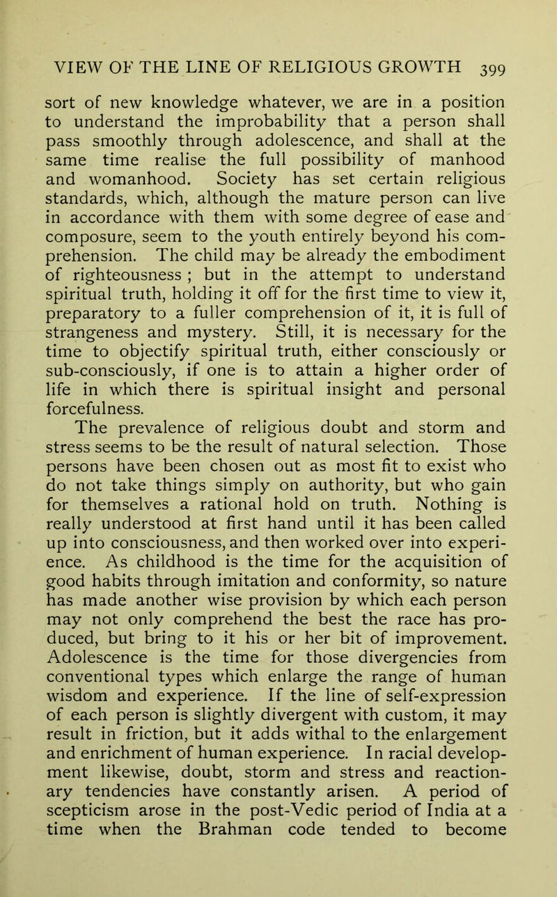 sort of new knowledge whatever, we are in a position to understand the improbability that a person shall pass smoothly through adolescence, and shall at the same time realise the full possibility of manhood and womanhood. Society has set certain religious standards, which, although the mature person can live in accordance with them with some degree of ease and composure, seem to the youth entirely beyond his com- prehension. The child may be already the embodiment of righteousness ; but in the attempt to understand spiritual truth, holding it off for the first time to view it, preparatory to a fuller comprehension of it, it is full of strangeness and mystery. Still, it is necessary for the time to objectify spiritual truth, either consciously or sub-consciously, if one is to attain a higher order of life in which there is spiritual insight and personal forcefulness. The prevalence of religious doubt and storm and stress seems to be the result of natural selection. Those persons have been chosen out as most fit to exist who do not take things simply on authority, but who gain for themselves a rational hold on truth. Nothing is really understood at first hand until it has been called up into consciousness, and then worked over into experi- ence. As childhood is the time for the acquisition of good habits through imitation and conformity, so nature has made another wise provision by which each person may not only comprehend the best the race has pro- duced, but bring to it his or her bit of improvement. Adolescence is the time for those divergencies from conventional types which enlarge the range of human wisdom and experience. If the line of self-expression of each person is slightly divergent with custom, it may result in friction, but it adds withal to the enlargement and enrichment of human experience. In racial develop- ment likewise, doubt, storm and stress and reaction- ary tendencies have constantly arisen. A period of scepticism arose in the post-Vedic period of India at a time when the Brahman code tended to become