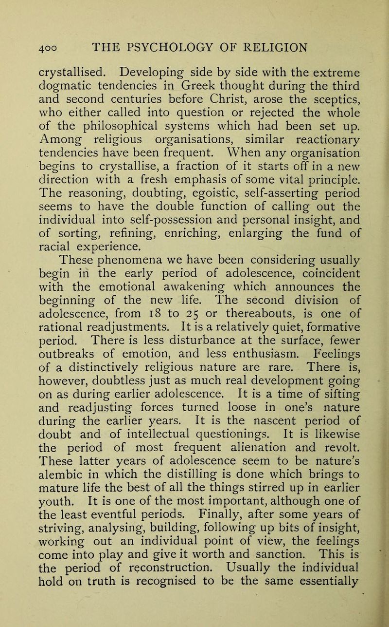 crystallised. Developing side by side with the extreme dogmatic tendencies in Greek thought during the third and second centuries before Christ, arose the sceptics, who either called into question or rejected the whole of the philosophical systems which had been set up. Among religious organisations, similar reactionary tendencies have been frequent. When any organisation begins to crystallise, a fraction of it starts off in a new direction with a fresh emphasis of some vital principle. The reasoning, doubting, egoistic, self-asserting period seems to have the double function of calling out the individual into self-possession and personal insight, and of sorting, refining, enriching, enlarging the fund of racial experience. These phenomena we have been considering usually begin in the early period of adolescence, coincident with the emotional awakening which announces the beginning of the new life. The second division of adolescence, from i8 to 25 or thereabouts, is one of rational readjustments. It is a relatively quiet, formative period. There is less disturbance at the surface, fewer outbreaks of emotion, and less enthusiasm. Feelings of a distinctively religious nature are rare. There is, however, doubtless just as much real development going on as during earlier adolescence. It is a time of sifting and readjusting forces turned loose in one’s nature during the earlier years. It is the nascent period of doubt and of intellectual questionings. It is likewise the period of most frequent alienation and revolt. These latter years of adolescence seem to be nature’s alembic in which the distilling is done which brings to mature life the best of all the things stirred up in earlier youth. It is one of the most important, although one of the least eventful periods. Finally, after some years of striving, analysing, building, following up bits of insight, working out an individual point of view, the feelings come into play and give it worth and sanction. This is the period of reconstruction. Usually the individual hold on truth is recognised to be the same essentially