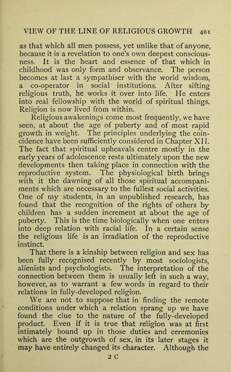 as that which all men possess, yet unlike that of anyone, because it is a revelation to one’s own deepest conscious- ness. It is the heart and essence of that which in childhood was only form and observance. The person becomes at last a sympathiser with the world wisdom, a co-operator in social institutions. After sifting religious truth, he works it over into life. He enters into real fellowship with the world of spiritual things. Religion is now lived from within. Religious awakenings come most frequently, we have seen, at about the age of puberty and of most rapid growth in weight. The principles underlying the coin- cidence have been sufficiently considered in Chapter XII. The fact that spiritual upheavals centre mostly in the early years of adolescence rests ultimately upon the new developments then taking place in connection with the reproductive system. The physiological birth brings with it the dawning of all those spiritual accompani- ments which are necessary to the fullest social activities. One of my students, in an unpublished research, has found that the recognition of the rights of others by children has a sudden increment at about the age of puberty. This is the time biologically when one enters into deep relation with racial life. In a certain sense the religious life is an irradiation of the reproductive instinct. That there is a kinship between religion and sex has been fully recognised recently by most sociologists, alienists and psychologists. The interpretation of the connection between them is usually left in such a way, however, as to warrant a few words in regard to their relations in fully-developed religion. We are not to suppose that in finding the remote conditions under which a relation sprang up we have found the clue to the nature of the fully-developed product. Even if it is true that religion was at first intimately bound up in those duties and ceremonies which are the outgrowth of sex, in its later stages it may have entirely changed its character. Although the 2 C