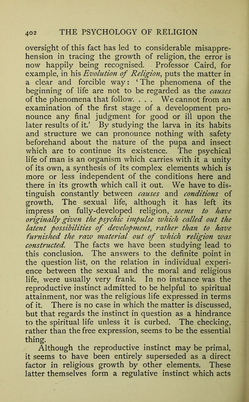 oversight of this fact has led to considerable misappre- hension in tracing the growth of religion, the error is now happily being recognised. Professor Caird, for example, in his Evolution of Religion^ puts the matter in a clear and forcible way: ‘ The phenomena of the beginning of life are not to be regarded as the causes of the phenomena that follow. . . . We cannot from an examination of the first stage of a development pro- nounce any final judgment for good or ill upon the later results of it.’ By studying the larva in its habits and structure we can pronounce nothing with safety beforehand about the nature of the pupa and insect which are to continue its existence. The psychical life of man is an organism which carries with it a unity of its own, a synthesis of its complex elements which is more or less independent of the conditions here and there in its growth which call it out. We have to dis- tinguish constantly between causes and conditions of growth. The sexual life, although it has left its impress on fully-developed religion, seems to have originally given the psychic impulse which called out the latent possibilities of developjnent, rather than to have furnished the raw material out of which religion was constructed. The facts we have been studying lead to this conclusion. The answers to the definite point in the question list, on the relation in individual experi- ence between the sexual and the moral and religious life, were usually very frank. In no instance was the reproductive instinct admitted to be helpful to spiritual attainment, nor was the religious life expressed in terms of it. There is no case in which the matter is discussed, but that regards the instinct in question as a hindrance to the spiritual life unless it is curbed. The checking, rather than the free expression, seems to be the essential thing. Although the reproductive instinct may be primal, it seems to have been entirely superseded as a direct factor in religious growth by other elements. These latter themselves form a regulative instinct which acts