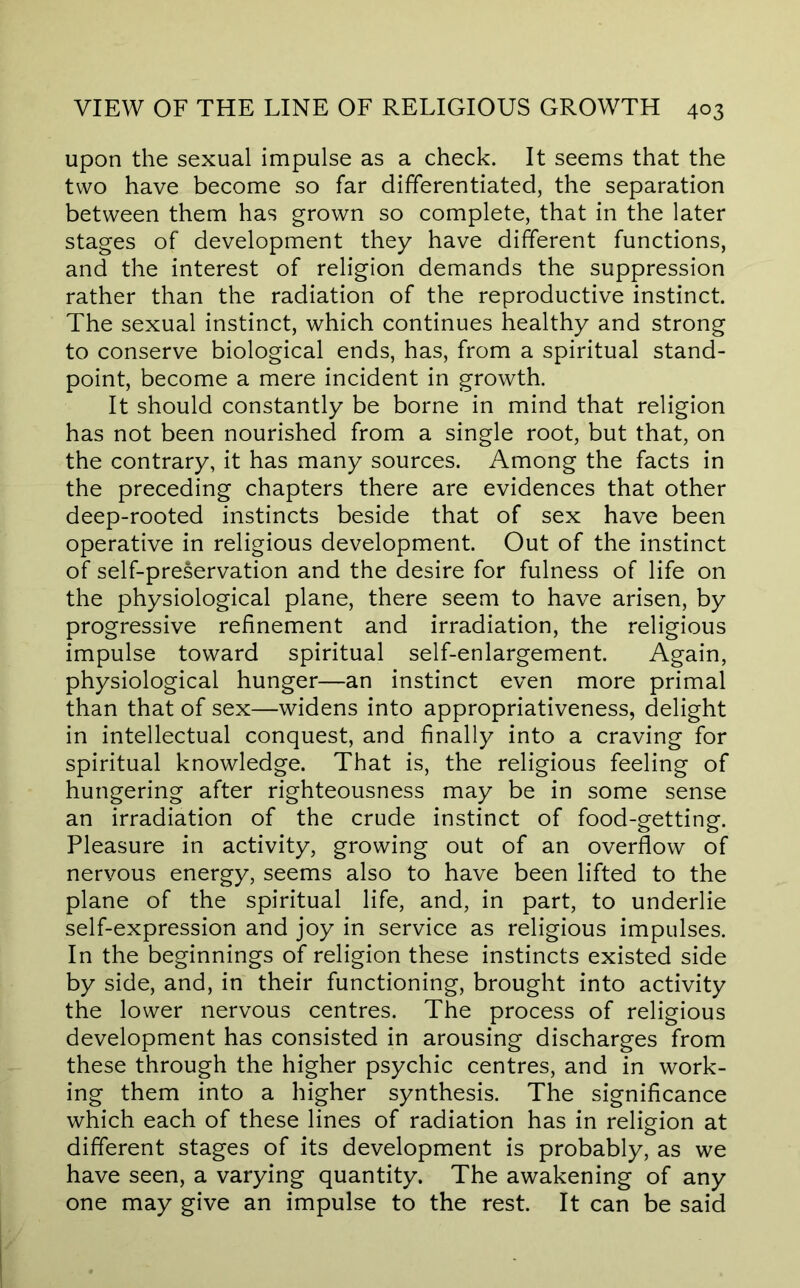 upon the sexual impulse as a check. It seems that the two have become so far differentiated, the separation between them has grown so complete, that in the later stages of development they have different functions, and the interest of religion demands the suppression rather than the radiation of the reproductive instinct. The sexual instinct, which continues healthy and strong to conserve biological ends, has, from a spiritual stand- point, become a mere incident in growth. It should constantly be borne in mind that religion has not been nourished from a single root, but that, on the contrary, it has many sources. Among the facts in the preceding chapters there are evidences that other deep-rooted instincts beside that of sex have been operative in religious development. Out of the instinct of self-preservation and the desire for fulness of life on the physiological plane, there seem to have arisen, by progressive refinement and irradiation, the religious impulse toward spiritual self-enlargement. Again, physiological hunger—an instinct even more primal than that of sex—widens into appropriativeness, delight in intellectual conquest, and finally into a craving for spiritual knowledge. That is, the religious feeling of hungering after righteousness may be in some sense an irradiation of the crude instinct of food-getting. Pleasure in activity, growing out of an overflow of nervous energy, seems also to have been lifted to the plane of the spiritual life, and, in part, to underlie self-expression and joy in service as religious impulses. In the beginnings of religion these instincts existed side by side, and, in their functioning, brought into activity the lower nervous centres. The process of religious development has consisted in arousing discharges from these through the higher psychic centres, and in work- ing them into a higher synthesis. The significance which each of these lines of radiation has in religion at different stages of its development is probably, as we have seen, a varying quantity. The awakening of any one may give an impulse to the rest. It can be said