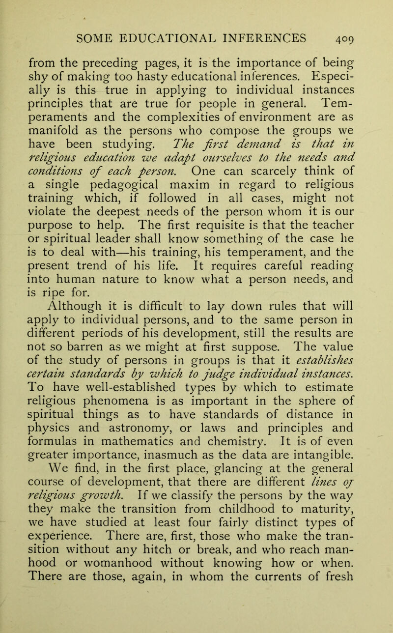 from the preceding pages, it is the importance of being shy of making too hasty educational inferences. Especi- ally is this true in applying to individual instances principles that are true for people in general. Tem- peraments and the complexities of environment are as manifold as the persons who compose the groups we have been studying. The first demand is that in religious education we adapt ourselves to the needs and conditions of each person. One can scarcely think of a single pedagogical maxim in regard to religious training which, if followed in all cases, might not violate the deepest needs of the person whom it is our purpose to help. The first requisite is that the teacher or spiritual leader shall know something of the case he is to deal with—his training, his temperament, and the present trend of his life. It requires careful reading into human nature to know what a person needs, and is ripe for. Although it is difficult to lay down rules that will apply to individual persons, and to the same person in different periods of his development, still the results are not so barren as we might at first suppose. The value of the study of persons in groups is that it establishes certain standards by which to judge individual instances. To have well-established types by which to estimate religious phenomena is as important in the sphere of spiritual things as to have standards of distance in physics and astronomy, or laws and principles and formulas in mathematics and chemistry. It is of even greater importance, inasmuch as the data are intangible. We find, in the first place, glancing at the general course of development, that there are different lines oj religious growth. If we classify the persons by the way they make the transition from childhood to maturity, we have studied at least four fairly distinct types of experience. There are, first, those who make the tran- sition without any hitch or break, and who reach man- hood or womanhood without knowing how or when. There are those, again, in whom the currents of fresh