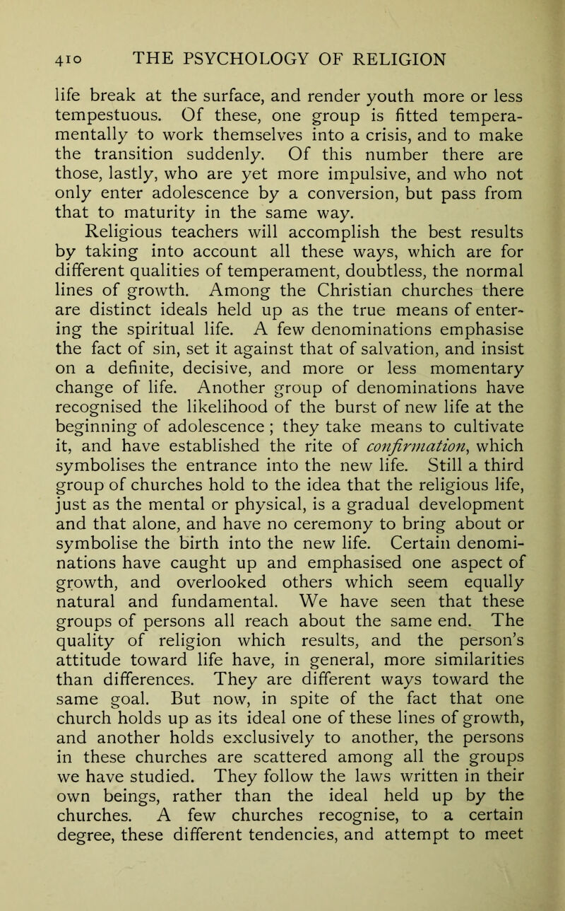life break at the surface, and render youth more or less tempestuous. Of these, one group is fitted tempera- mentally to work themselves into a crisis, and to make the transition suddenly. Of this number there are those, lastly, who are yet more impulsive, and who not only enter adolescence by a conversion, but pass from that to maturity in the same way. Religious teachers will accomplish the best results by taking into account all these ways, which are for different qualities of temperament, doubtless, the normal lines of growth. Among the Christian churches there are distinct ideals held up as the true means of enter- ing the spiritual life. A few denominations emphasise the fact of sin, set it against that of salvation, and insist on a definite, decisive, and more or less momentary change of life. Another group of denominations have recognised the likelihood of the burst of new life at the beginning of adolescence; they take means to cultivate it, and have established the rite of confirmation^ which symbolises the entrance into the new life. Still a third group of churches hold to the idea that the religious life, just as the mental or physical, is a gradual development and that alone, and have no ceremony to bring about or symbolise the birth into the new life. Certain denomi- nations have caught up and emphasised one aspect of growth, and overlooked others which seem equally natural and fundamental. We have seen that these groups of persons all reach about the same end. The quality of religion which results, and the person’s attitude toward life have, in general, more similarities than differences. They are different ways toward the same goal. But now, in spite of the fact that one church holds up as its ideal one of these lines of growth, and another holds exclusively to another, the persons in these churches are scattered among all the groups we have studied. They follow the laws written in their own beings, rather than the ideal held up by the churches. A few churches recognise, to a certain degree, these different tendencies, and attempt to meet