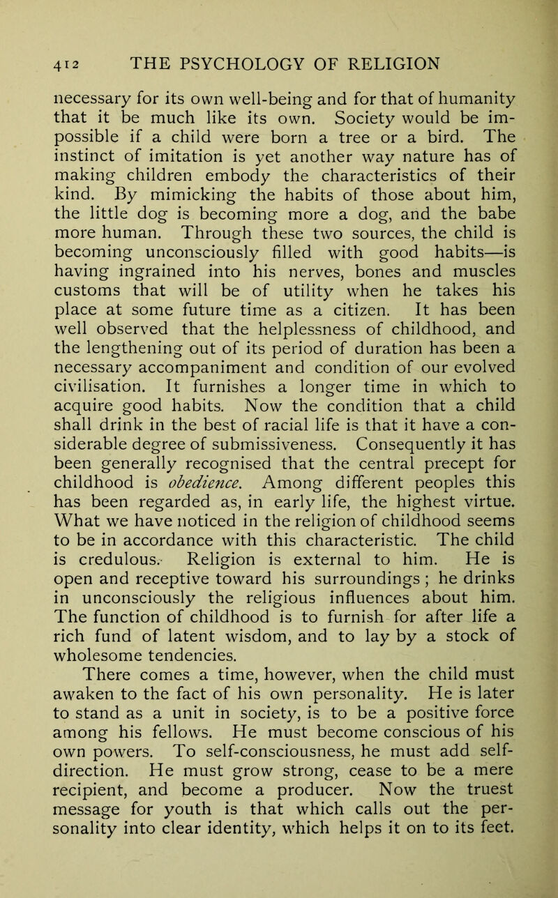 necessary for its own well-being and for that of humanity that it be much like its own. Society would be im- possible if a child were born a tree or a bird. The instinct of imitation is yet another way nature has of making children embody the characteristics of their kind. By mimicking the habits of those about him, the little dog is becoming more a dog, and the babe more human. Through these two sources, the child is becoming unconsciously filled with good habits—is having ingrained into his nerves, bones and muscles customs that will be of utility when he takes his place at some future time as a citizen. It has been well observed that the helplessness of childhood, and the lengthening out of its period of duration has been a necessary accompaniment and condition of our evolved civilisation. It furnishes a longer time in which to acquire good habits. Now the condition that a child shall drink in the best of racial life is that it have a con- siderable degree of submissiveness. Consequently it has been generally recognised that the central precept for childhood is obedience. Among different peoples this has been regarded as, in early life, the highest virtue. What we have noticed in the religion of childhood seems to be in accordance with this characteristic. The child is credulous. Religion is external to him. He is open and receptive toward his surroundings; he drinks in unconsciously the religious influences about him. The function of childhood is to furnish for after life a rich fund of latent wisdom, and to lay by a stock of wholesome tendencies. There comes a time, however, when the child must awaken to the fact of his own personality. He is later to stand as a unit in society, is to be a positive force among his fellows. He must become conscious of his own powers. To self-consciousness, he must add self- direction. He must grow strong, cease to be a mere recipient, and become a producer. Now the truest message for youth is that which calls out the per- sonality into clear identity, which helps it on to its feet.