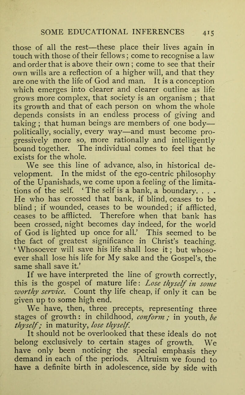 those of all the rest—these place their lives again in touch with those of their fellows; come to recognise a law and order that is above their own ; come to see that their own wills are a reflection of a higher will, and that they are one with the life of God and man. It is a conception which emerges into clearer and clearer outline as life grows more complex, that society is an organism ; that its growth and that of each person on whom the whole depends consists in an endless process of giving and taking ; that human beings are members of one body— politically, socially, every way—and must become pro- gressively more so, more rationally and intelligently bound together. The individual comes to feel that he exists for the whole. We see this line of advance, also, in historical de- velopment. In the midst of the ego-centric philosophy of the Upanishads, we come upon a feeling of the limita- tions of the self. ‘ The self is a bank, a boundary. . . . He who has crossed that bank, if blind, ceases to be blind; if wounded, ceases to be wouUded; if afflicted, ceases to be afflicted. Therefore when that bank has been crossed, night becomes day indeed, for the world of God is lighted up once for all.’ This seemed to be the fact of greatest significance in Christ’s teaching. ‘ Whosoever will save his life shall lose it; but whoso- ever shall lose his life for My sake and the Gospel’s, the same shall save it.’ If we have interpreted the line of growth correctly, this is the gospel of mature life: Lose thyself in some worthy service. Count thy life cheap, if only it can be given up to some high end. We have, then, three precepts, representing three stages of growth: in childhood, conform; in youth, thyself; in maturity, lose thyself It should not be overlooked that these ideals do not belong exclusively to certain stages of growth. We have only been noticing the special emphasis they demand in each of the periods. Altruism we found to have a definite birth in adolescence, side by side with