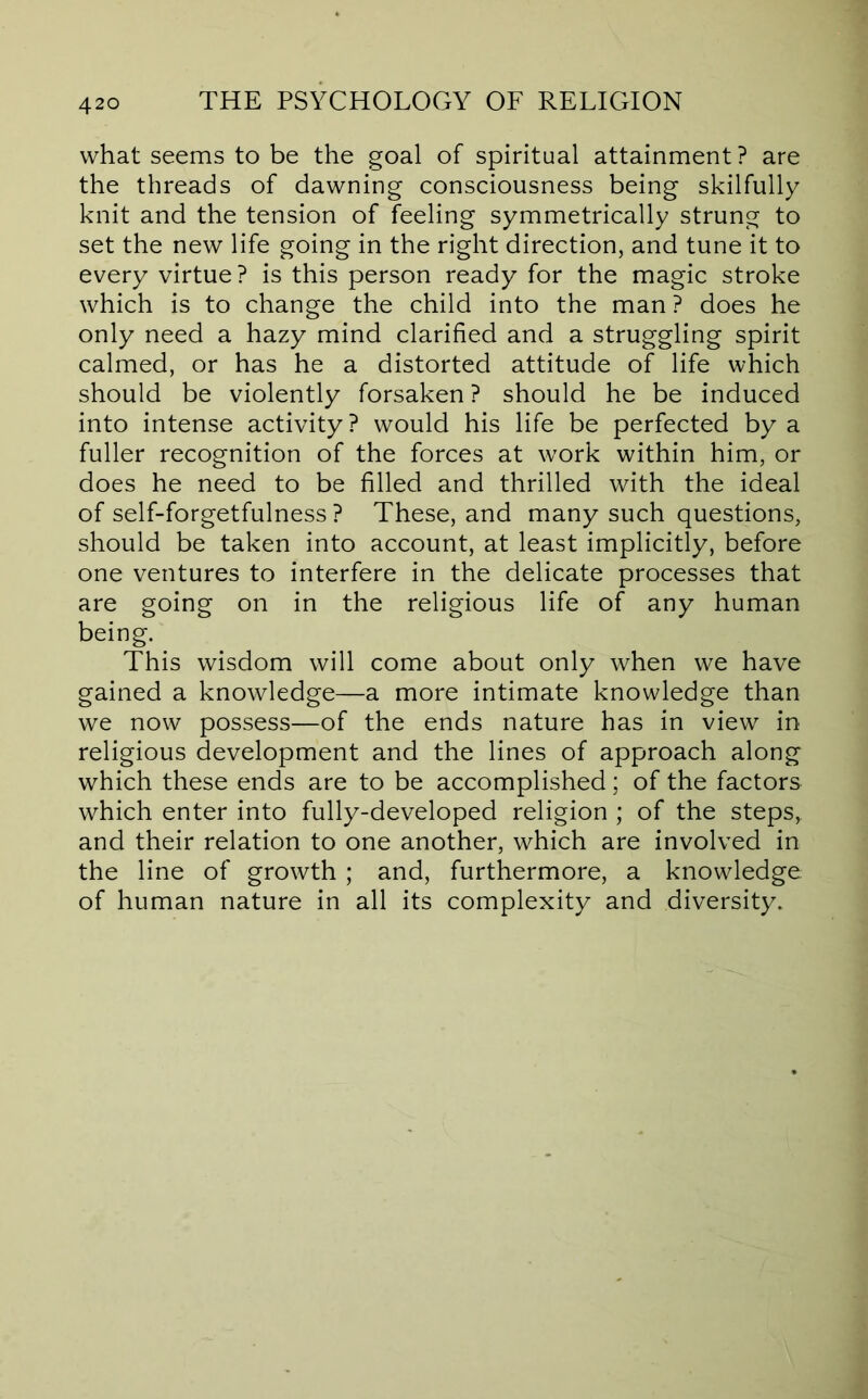 what seems to be the goal of spiritual attainment? are the threads of dawning consciousness being skilfully knit and the tension of feeling symmetrically strung to set the new life going in the right direction, and tune it to every virtue? is this person ready for the magic stroke which is to change the child into the man ? does he only need a hazy mind clarified and a struggling spirit calmed, or has he a distorted attitude of life which should be violently forsaken ? should he be induced into intense activity ? would his life be perfected by a fuller recognition of the forces at work within him, or does he need to be filled and thrilled with the ideal of self-forgetfulness? These, and many such questions, should be taken into account, at least implicitly, before one ventures to interfere in the delicate processes that are going on in the religious life of any human being. This wisdom will come about only when we have gained a knowledge—a more intimate knowledge than we now possess—of the ends nature has in view in religious development and the lines of approach along which these ends are to be accomplished; of the factors which enter into fully-developed religion ; of the steps, and their relation to one another, which are involved in the line of growth ; and, furthermore, a knowledge of human nature in all its complexity and diversity.