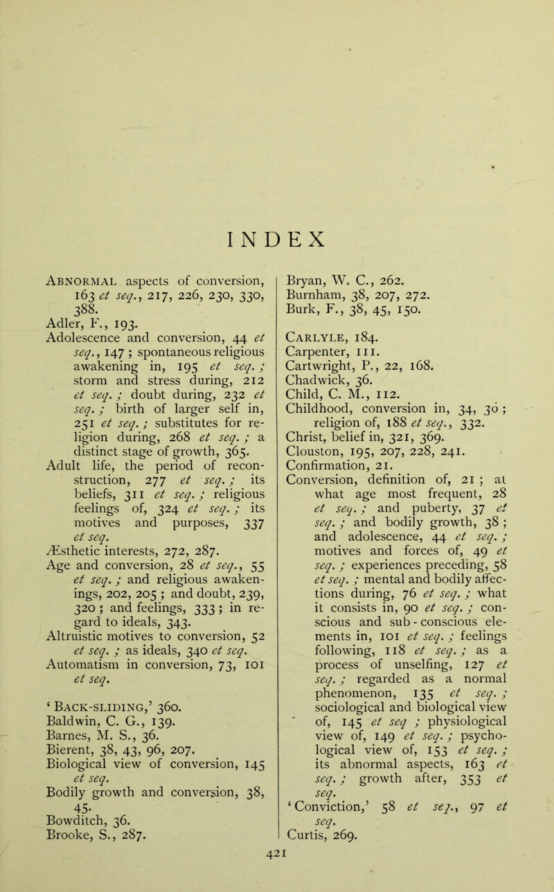 INDEX Abnormal aspects of conversion, 163 et seq., 217, 226, 230, 330, 388. Adler, F., 193. Adolescence and conversion, 44 et seq., 147 ; spontaneous religious awakening in, 195 et seq. ; storm and stress during, 212 et seq. ; doubt during, 232 et seq.; birth of larger self in, 251 et seq.; substitutes for re- ligion during, 268 et seq. ; a distinct stage of growth, 365. Adult life, the period of recon- struction, 277 et seq.; its beliefs, 311 et seq.; religious feelings of, 324 et seq.; its motives and purposes, 337 et seq. /Esthetic interests, 272, 287. Age and conversion, 28 et seq., 55 et seq. ; and religious awaken- ings, 202, 205 ; and doubt, 239, 320 ; and feelings, 333 ; in re- gard to ideals, 343. Altruistic motives to conversion, 52 et seq. ; as ideals, 340 et seq. Automatism in conversion, 73, loi et seq. ‘ Back-sliding,’ 360. Baldwin, C. G., 139. Barnes, M. S., 36, Bierent, 38, 43, 96, 207. Biological view of conversion, 145 et seq. Bodily growth and conversion, 38, 45. Bowditch, 36. Brooke, S., 287. Bryan, W. C., 262. Burnham, 38, 207, 272. Burk, F., 38, 45, 150. Carlyle, 184. Carpenter, iii. Cartwright, P., 22, 168. Chadwick, 36. Child, C. M., 112. ^ Childhood, conversion in, 34, 36 ; religion of, 188 et seq., 332. Christ, belief in, 321, 369. Clouston, 195, 207, 228, 241. Confirmation, 21. Conversion, definition of, 21 ; at what age most frequent, 28 et seq.; and puberty, 37 et seq. ; and bodily growth, 38 ; and adolescence, 44 et seq.; motives and forces of, 49 et seq. ; experiences preceding, 58 et seq. ; mental and bodily affec- tions during, 76 et seq. ; what it consists in, 90 et seq. ; con- scious and sub - conscious ele- ments in, loi et seq. ; feelings following, 118 et seq.; as a process of unselfing, 127 et seq.; regarded as a normal phenomenon, 135 et seq. ; sociological and biological view of, 145 et seq ; physiological view of, 149 et seq. ; psycho- logical view of, 153 et seq.; its abnormal aspects, 163 et seq.; growth after, 353 et seq. ‘Conviction,’ 58 et seq., 97 et seq. Curtis, 269.