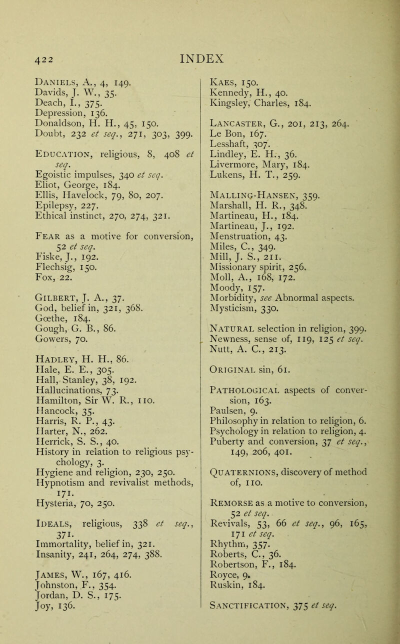 Daniels, A., 4, 149, Davids, J. W., 35. Deach, L, 375. Depression, 136. Donaldson, H. H., 45, 150. Doubt, 232 et see]., -i’ll, 303, 399. Education, religious, 8, 408 et seq. Egoistic impulses, 340 et seq. Eliot, George, 184. Ellis, Havelock, 79, 80, 207. Epilepsy, 227. Ethical instinct, 270, 274, 321, Fear as a motive for conversion, 52 seq. Fiske, J., 192. Flechsig, 150. Fox, 22. Gilbert, J. A., 37. God, belief in, 321, 368. Goethe, 184. Gough, G. B., 86. Gowers, 70. Hadley, H. H., 86. Hale, E. E., 305. Hall, Stanley, 38, 192. Hallucinations, 73. Hamilton, Sir W. R., no. Hancock, 35. Harris, R. P., 43. Harter, N., 262. Herrick, S. S., 40. History in relation to religious psy- chology, 3. _ Hygiene and religion, 230, 250. Hypnotism and revivalist methods, 171- Hysteria, 70, 250. Ideals, religious, 338 et seq., 371- Immortality, belief in, 321. Insanity, 241, 264, 274, 388. James, W., 167, 416. Johnston, F., 354. Jordan, D. S., 175. Joy, 136. Kaes, 150. Kennedy, H., 40. Kingsley, Charles, 184. Lancaster, G., 201, 213, 264. Le Bon, 167. Lesshaft, 307'. Lindley, E. H., 36. Livermore, Mary, 184. Lukens, H. T., 259. Malling-FIansen, 359. Marshall, H. R., 348. Martineau, H., 184. Martineau, J., 192. Menstruation, 43. Miles, C., 349. Mill, J. S., 211. Missionary spirit, 256. Moll, A., 168, 172. Moody, 157. Morbidity, see Abnormal aspects. Mysticism, 330. Natural selection in religion, 399. Newness, sense of, 119, 123 et seq. Nutt, A. C., 213. Original sin, 61. Pathological aspects of conver- sion, 163. Paulsen, 9. Philosophy in relation to religion, 6. Psychology in relation to religion, 4. Puberty and conversion, 37 et seq., 149, 206, 401. Quaternions, discovery of method of, no. Remorse as a motive to conversion, 52 seq. Revivals, 53, 66 et seq., 96, 165, i]\ et seq. RhythiTi, 357. Roberts, C., 36. Robertson, F., 184. Royce, 9. Ruskin, 184. Sanctification, 375 et seq.