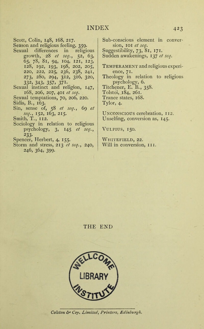 Scott, Colin, 148, 168, 217. Season and religious feeling, 359. Sexual differences in religious growth, 28 et seq., 52, 63, 65, 78, 81, 94, 104, 121, 123, 128, 192, 193, 198, 202, 205, 220, 222, 225, 236, 238, 241, 273, 280, 294, 312, 316, 320, 332, 343, 357, 371.. . Sexual instinct and religion, 147, 168, 206, 207, 401 et seq. Sexual temptations, 70, 206, 220. Sidis, B., 163. Sin, sense of, 58 et seq., 69 et seq., 152, 163, 215. Smith, T., 112. Sociology in relation to religious psychology, 3, 145 et seq., 233- Spencer, Herbert, 4, 155. Storm and stress, 213 et seq., 240, 246, 364, 399. Sub-conscious element in conver- sion, loi et seq. Suggestibility, 73, 81, 171. Sudden awakenings, 137 et seq. Temperament and religious experi- ence, 71. Theology in relation to religious psychology, 6. Titchener, E. B., 358. Tolstoi, 184, 261. Trance states, 168. Tylor, 4. Unconscious cerebration, 112. Unselfing, conversion as, 145. VuLPius, 150. Whitefield, 22. Will in conversion, iii. THE END Colston Coy. Limited, P7‘inters, Edinburgh.