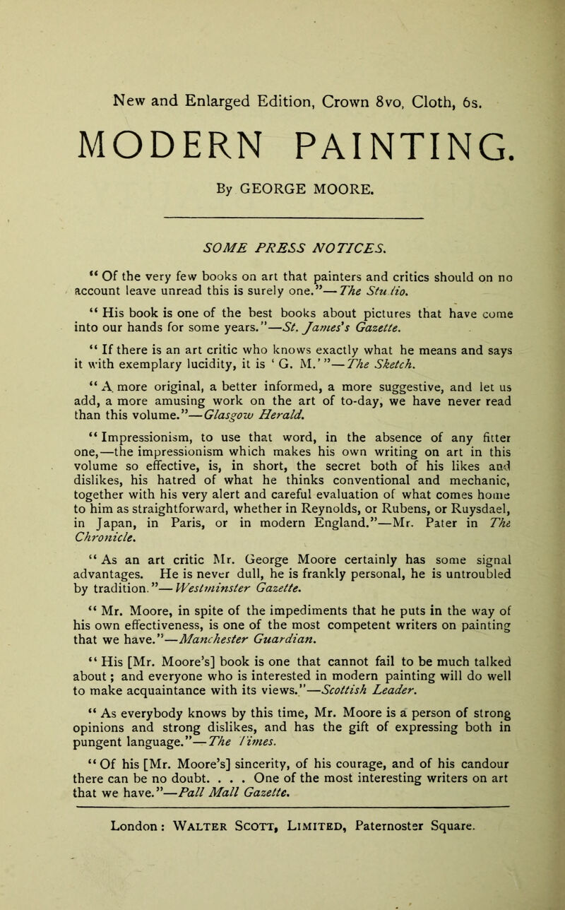 New and Enlarged Edition, Crown 8vo, Cloth, 6s. MODERN PAINTING. By GEORGE MOORE. SOME PRESS NOTICES. “ Of the very few books on art that painters and critics should on no account leave unread this is surely one.”—The StuHo. “ His book is one of the best books about pictures that have come into our hands for some years.”—St. James's Gazette. “ If there is an art critic who knows exactly what he means and says it with exemplary lucidity, it is ‘ G. M.’ ”—The Sketch. “ A. more original, a better informed, a more suggestive, and let us add, a more amusing work on the art of to-day, we have never read than this volume.”—Glasgow Herald. “ Impressionism, to use that word, in the absence of any fitter one,—the impressionism which makes his own writing on art in this volume so effective, is, in short, the secret both of his likes and dislikes, his hatred of what he thinks conventional and mechanic, together with his very alert and careful evaluation of what comes home to him as straightforward, whether in Reynolds, or Rubens, or Ruysdael, in Japan, in Paris, or in modern England.”—Mr. Pater in The. Chronicle. “As an art critic Mr. George Moore certainly has some signal advantages. He is never dull, he is frankly personal, he is untroubled by tradition.”—Westminster Gazette. “ Mr. Moore, in spite of the impediments that he puts in the way of his own effectiveness, is one of the most competent writers on painting that we have.”—Manchester Guardian. “ His [Mr. Moore’s] book is one that cannot fail to be much talked about; and everyone who is interested in modern painting will do well to make acquaintance with its views.”—Scottish Leader. “ As everybody knows by this time, Mr. Moore is a person of strong opinions and strong dislikes, and has the gift of expressing both in pungent language.”—The limes. “Of his [Mr. Moore’s] sincerity, of his courage, and of his candour there can be no doubt. . . . One of the most interesting writers on art that we have.”—Pall Mall Gazette.
