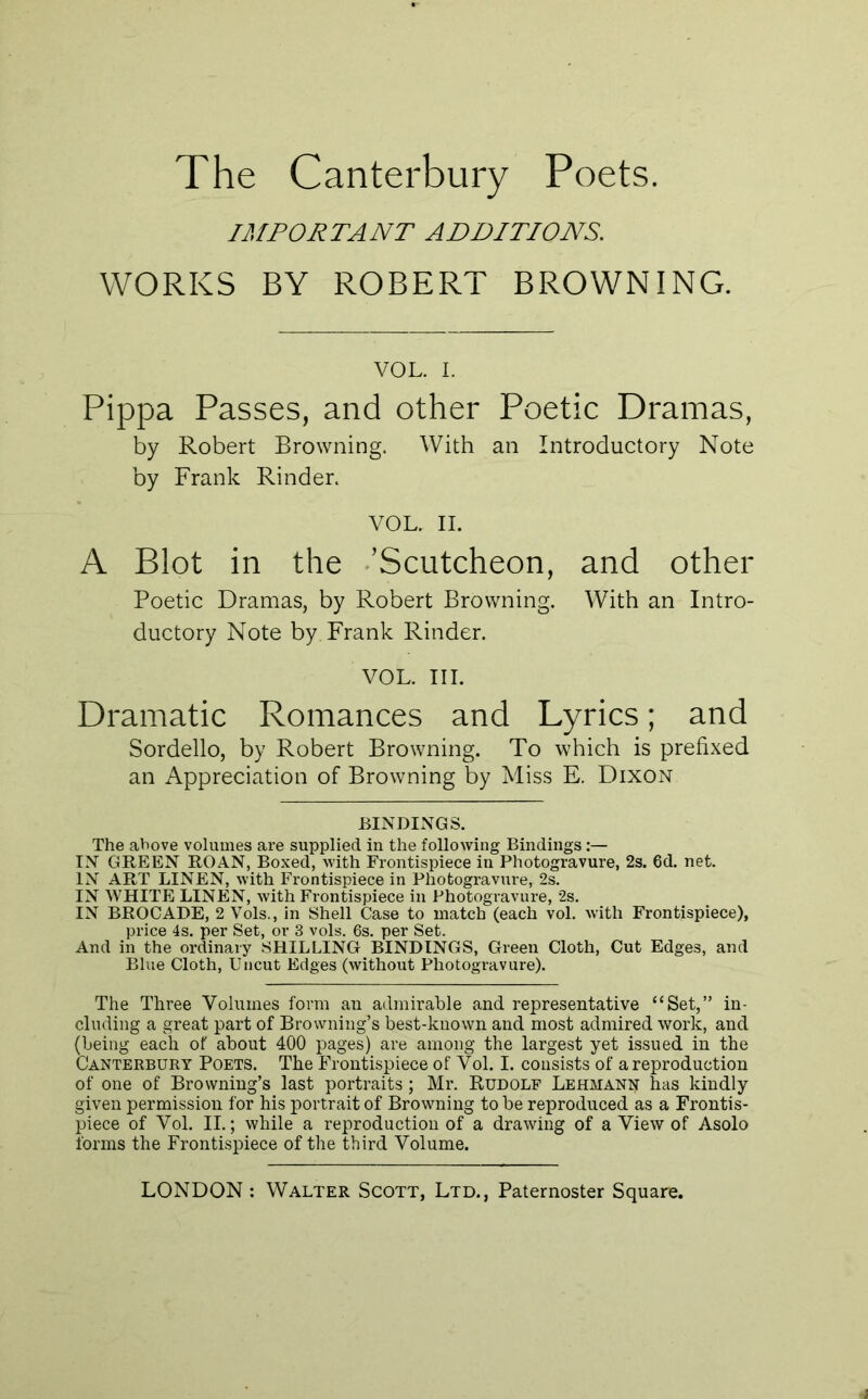 The Canterbury Poets. IMPORTANT ADDITIONS. WORKS BY ROBERT BROWNING. VOL. I. Pippa Passes, and other Poetic Dramas, by Robert Browning. With an Introductory Note by Frank Kinder. VOL. II. A Blot in the .’Scutcheon, and other Poetic Dramas, by Robert Browning. With an Intro- ductory Note by Frank Kinder. VOL. III. Dramatic Romances and Lyrics; and Sordello, by Robert Browning. To which is prefixed an Appreciation of Browning by Miss E. Dixon BINDIxNGS. The above volumes are supplied in the following Bindings;— IN GREEN ROAN, Boxed, with Frontispiece in Photogravure, 2s. 6d. net. IN ART LINEN, with Frontispiece in Photogravure, 2s. IN WHITE LINEN, with Frontispiece in Photogravure, 2s. IN BROCADE, 2 Vols., in Shell Case to match (each vol. with Frontispiece), price 4s. per Set, or 3 vols. 6s. per Set. And in the ordinary SHILLING BINDINGS, Green Cloth, Cut Edges, and Blue Cloth, Uncut Edges (without Photogravure). The Three Volumes form an admirable and representative “Set,” in- cluding a great part of Browning’s best-known and most admired work, and (being each of about 400 pages) are among the largest yet issued in the Canterbury Poets. The Frontispiece of Vol. I. consists of a reproduction of one of Browning’s last portraits; Mr. Rudolf Lehmann has kindly given permission for his portrait of Browning to be reproduced as a Frontis- piece of Vol. II.; while a reproduction of a drawing of a View of Asolo forms the Frontispiece of the third Volume.