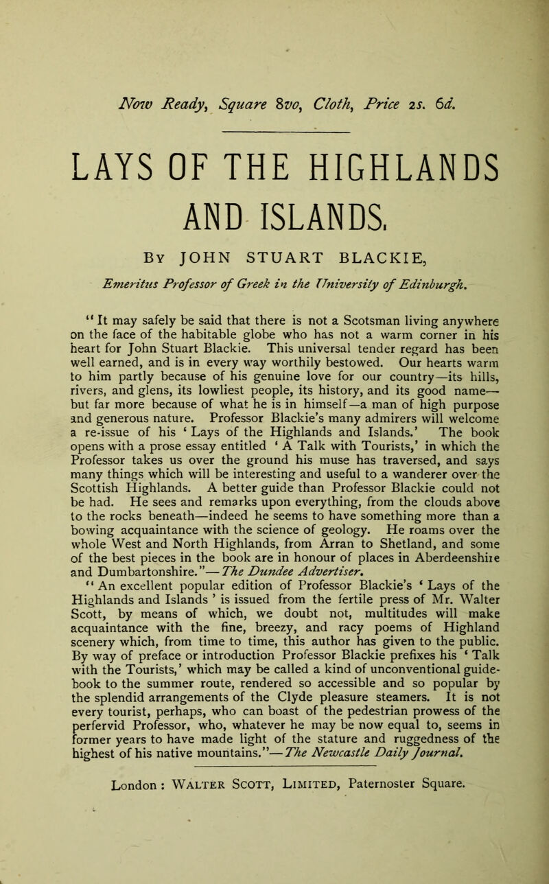 No7V Ready^ Square %vo^ Cloth^ Price 2S. 6d. LAYS OF THE HIGHLANDS AND ISLANDS. By JOHN STUART BLACKIE, Emeritus Professor of Greek in the University of Edinburgh, “ It may safely be said that there is not a Scotsman living anywhere on the face of the habitable globe who has not a warm corner in his heart for John Stuart Blackie. This universal tender regard has been well earned, and is in every way worthily bestowed. Our hearts warm to him partly because of his genuine love for our country—its hills, rivers, and glens, its lowliest people, its history, and its good name— but far more because of what he is in himself —a man of high purpose and generous nature. Professor Blackie’s many admirers will welcome a re-issue of his ‘ Lays of the Highlands and Islands.’ The book opens with a prose essay entitled ‘ A Talk with Tourists,’ in which the Professor takes us over the ground his muse has traversed, and says many things which will be interesting and useful to a wanderer over the Scottish Highlands. A better guide than Professor Blackie could not be had. He sees and remarks upon everything, from the clouds above to the rocks beneath—indeed he seems to have something more than a bowing acquaintance with the science of geology. He roams over the whole West and North Highlands, from Arran to Shetland, and some of the best pieces in the book are in honour of places in Aberdeenshire and Dumbartonshire.”—The Dundee Advertiser, “ An excellent popular edition of Professor Blackie’s ‘Lays of the Highlands and Islands ’ is issued from the fertile press of Mr. Walter Scott, by means of which, we doubt not, multitudes will make acquaintance with the fine, breezy, and racy poems of Highland scenery which, from time to time, this author has given to the public. By way of preface or introduction Professor Blackie prefixes his ‘ Talk with the Tourists,’ which may be called a kind of unconventional guide- book to the summer route, rendered so accessible and so popular by the splendid arrangements of the Clyde pleasure steamers. It is not every tourist, perhaps, who can boast of the pedestrian prowess of the perfervid Professor, who, whatever he may be now equal to, seems in former years to have made light of the stature and ruggedness of the highest of his native mountains.”—The Newcastle Daily Journal,