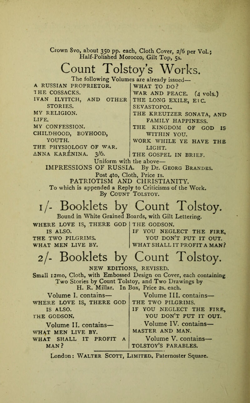 Crown 8vo, about 350 pp. each, Cloth Cover, 2/6 per Vol.; Half-Polished Morocco, Gilt Top, 5s. Count Tolstoy’s Works. The following Volumes are already issued— A RUSSIAN PROPRIETOR, I HE COSSACKS. IVAN ILYITCH, AND OTHER STORIES. MY RELIGION. LIFE. MY CONFESSION. CHILDHOOD, BOYHOOD, YOUTH. THE PHYSIOLOGY OF WAR. ANNA KARENINA. 3/6. WHAT TO DO.? WAR AND PEACE. (4 vols.) THE LONG EXILE, EI C. SEVASTOPOL. THE KREUTZER SONATA, AND FAMILY HAPPINESS. THE KINGDOM OF GOD IS WITHIN YOU. WORK WHILE YE HAVE THE LIGHT. THE GOSPEL IN BRIEF. Uniform with the above— IMPRESSIONS OF RUSSIA. By Dr. Georg Brandes. Post 4to, Cloth, Price is. PATRIOTISM AND CHRISTIANITY. To which is appended a Reply to Criticisms of the Work. By Count Tolstoy. i/- Booklets by Count Tolstoy. Bound in White Grained Boards, with Gilt Lettering. WHERE LOVE IS, THERE GOD IS ALSO. THE TWO PILGRIMS. WHAT MEN LIVE BY. THE GODSON. IF YOU NEGLECT THE FIRE, YOU don’t put IT OUT. WHAT SHALL IT PROFIT A MAN? 2/- Booklets by Count Tolstoy. NEW EDITIONS, REVISED. Small l2mo, Cloth, with Embossed Design on Cover, each containing Two Stories by Count Tolstoy, and Two Drawings by H. R. Millar. In Box, Price 2s. each. Volume I. contains— WHERE LOVE IS, THERE GOD IS ALSO. THE GODSON. Volume III. contains— THE TWO PILGRIMS. IF YOU NEGLECT THE FIRE, YOU don’t put it out. Volume II. contains— WHAT MEN LIVE BY. WHAT SHALL IT PROFIT A MAN? Volume IV. contains— MASTER AND MAN. Volume V. contains— TOLSTOY’S PARABLES.